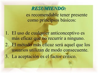 RESUMIENDO:RESUMIENDO:
es recomendable tener presente
como principios básicos:
1. El uso de cualquier anticonceptivo es
más eficaz que no recurrir a ninguno.
2. El método más eficaz será aquel que los
usuarios utilizan de modo consecuente.
3. La aceptación es el factor crítico.
 