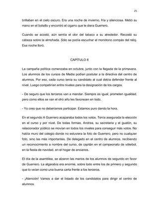 25


brillaban en el cielo oscuro. Era una noche de invierno, fría y silenciosa. Metió su
mano en el bolsillo y encontró el cigarro que le diera Guerrero.

Cuando se acostó, aún sentía el olor del tabaco a su alrededor. Recostó su
cabeza sobre la almohada. Sólo se podía escuchar el monótono compás del reloj.
Esa noche lloró.



                                   CAPÍTULO 8

La campaña política comenzaba en octubre, junto con la llegada de la primavera.
Los alumnos de los cursos de Media podían postular a la directiva del centro de
alumnos. Por eso, cada curso tenía su candidato al cual debía defender frente al
nivel. Luego competirían entre niveles para la designación de los cargos.

- De seguro que los terceros van a mandar. Siempre es igual, prometen igualdad,
pero como ellos se van el otro año les favorecen en todo.

- Yo creo que no deberíamos participar. Estamos puro dando la hora.

En el segundo A Guerrero acaparaba todos los votos. Tenía asegurada la elección
en el curso y por nivel. De todas formas, Andrea, su secretaria y el guatón, su
relacionador público se movían en todos los niveles para conseguir más votos. No
había muro del colegio donde no estuviera la foto de Guerrero, pero no cualquier
foto, sino las más importantes. De delegado en el centro de alumnos, recibiendo
un reconocimiento a nombre del curso, de capitán en el campeonato de vóleibol,
en la fiesta de navidad, en el hogar de ancianos.

El día de la asamblea, se alzaron las manos de los alumnos de segundo en favor
de Guerrero. La algarabía era enorme, sobre todo entre los de primero y segundo
que lo veían como una buena carta frente a los terceros.

- ¡Atención! Vamos a dar el listado de los candidatos para dirigir el centro de
alumnos.
 