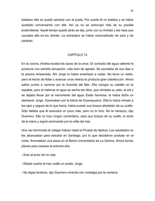 42


bailaban ella se quedó sentada con el poeta. Por suerte él no bailaba y se había
quedado conversando con ella. Así ya no se preocupó más de su posible
pretendiente. Aquél tiempo quedó atrás se dijo, junto con su timidez y las risas que
causaba ella en los demás. La extranjera se había nacionalizado de país y de
carácter.



                                  CAPÍTULO 14

En la cocina, Andrea lavaba las tazas de la once. El contacto del agua caliente le
producía una extraña sensación, más bien de agrado. Se acordaba de sus idas a
la piscina temperada. Ahí Jorge le había enseñado a nadar. No tenía un estilo,
pero el hecho de flotar y avanzar unos metros le producía gran satisfacción. Ahora
salían juntos a caminar por la Avenida del Mar. Ella recogía su cabello en la
espalda, pero al meterse al agua se sentía tan libre, que olvidaba su pelo, el sol y
se dejaba llevar por el movimiento del agua. Estás hermosa, le había dicho un
atardecer Jorge. Caminaban por la bahía de Guanaqueros. Ella lo había mirado a
los ojos y segura de lo que hacía, había puesto sus brazos alrededor de su cuello.
Sólo faltaba que él avanzara un poco más, pero no lo hizo. No te merezco, dijo
Guerrero. Ella no hizo ningún comentario, sacó sus brazos de su cuello, lo tomó
de la mano y siguió caminando por la orilla del mar.

Una vez terminado el colegio habían dado la Prueba de Aptitud. Los resultados no
les alcanzaban para estudiar en Santiago, por lo que decidieron postular en el
norte. Arrendaban una pieza en el Barrio Universitario de La Serena. Ahora tenían
planes para casarse el próximo año.

- Eres el amor de mi vida.

- Desde cuanto te has vuelto un poeta, Jorge.

- No digas tonteras, dijo Guerrero mirando con nostalgia por la ventana.
 