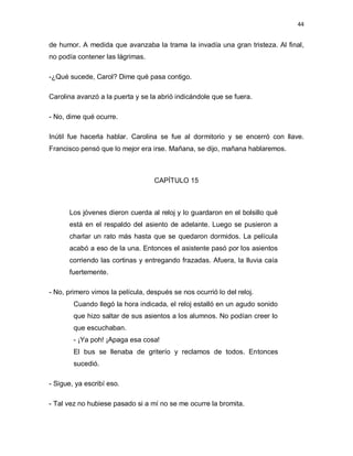 44


de humor. A medida que avanzaba la trama la invadía una gran tristeza. Al final,
no podía contener las lágrimas.

-¿Qué sucede, Carol? Dime qué pasa contigo.

Carolina avanzó a la puerta y se la abrió indicándole que se fuera.

- No, dime qué ocurre.

Inútil fue hacerla hablar. Carolina se fue al dormitorio y se encerró con llave.
Francisco pensó que lo mejor era irse. Mañana, se dijo, mañana hablaremos.



                                   CAPÍTULO 15



      Los jóvenes dieron cuerda al reloj y lo guardaron en el bolsillo qué
      está en el respaldo del asiento de adelante. Luego se pusieron a
      charlar un rato más hasta que se quedaron dormidos. La película
      acabó a eso de la una. Entonces el asistente pasó por los asientos
      corriendo las cortinas y entregando frazadas. Afuera, la lluvia caía
      fuertemente.

- No, primero vimos la película, después se nos ocurrió lo del reloj.
        Cuando llegó la hora indicada, el reloj estalló en un agudo sonido
        que hizo saltar de sus asientos a los alumnos. No podían creer lo
        que escuchaban.
        - ¡Ya poh! ¡Apaga esa cosa!
        El bus se llenaba de griterío y reclamos de todos. Entonces
        sucedió.

- Sigue, ya escribí eso.

- Tal vez no hubiese pasado si a mí no se me ocurre la bromita.
 