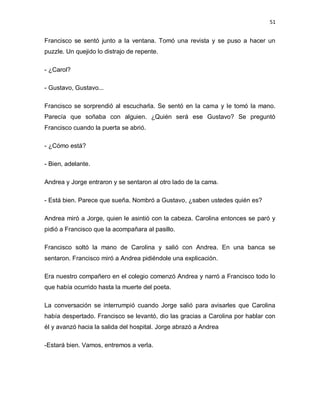 51


Francisco se sentó junto a la ventana. Tomó una revista y se puso a hacer un
puzzle. Un quejido lo distrajo de repente.

- ¿Carol?

- Gustavo, Gustavo...

Francisco se sorprendió al escucharla. Se sentó en la cama y le tomó la mano.
Parecía que soñaba con alguien. ¿Quién será ese Gustavo? Se preguntó
Francisco cuando la puerta se abrió.

- ¿Cómo está?

- Bien, adelante.

Andrea y Jorge entraron y se sentaron al otro lado de la cama.

- Está bien. Parece que sueña. Nombró a Gustavo, ¿saben ustedes quién es?

Andrea miró a Jorge, quien le asintió con la cabeza. Carolina entonces se paró y
pidió a Francisco que la acompañara al pasillo.

Francisco soltó la mano de Carolina y salió con Andrea. En una banca se
sentaron. Francisco miró a Andrea pidiéndole una explicación.

Era nuestro compañero en el colegio comenzó Andrea y narró a Francisco todo lo
que había ocurrido hasta la muerte del poeta.

La conversación se interrumpió cuando Jorge salió para avisarles que Carolina
había despertado. Francisco se levantó, dio las gracias a Carolina por hablar con
él y avanzó hacia la salida del hospital. Jorge abrazó a Andrea

-Estará bien. Vamos, entremos a verla.
 