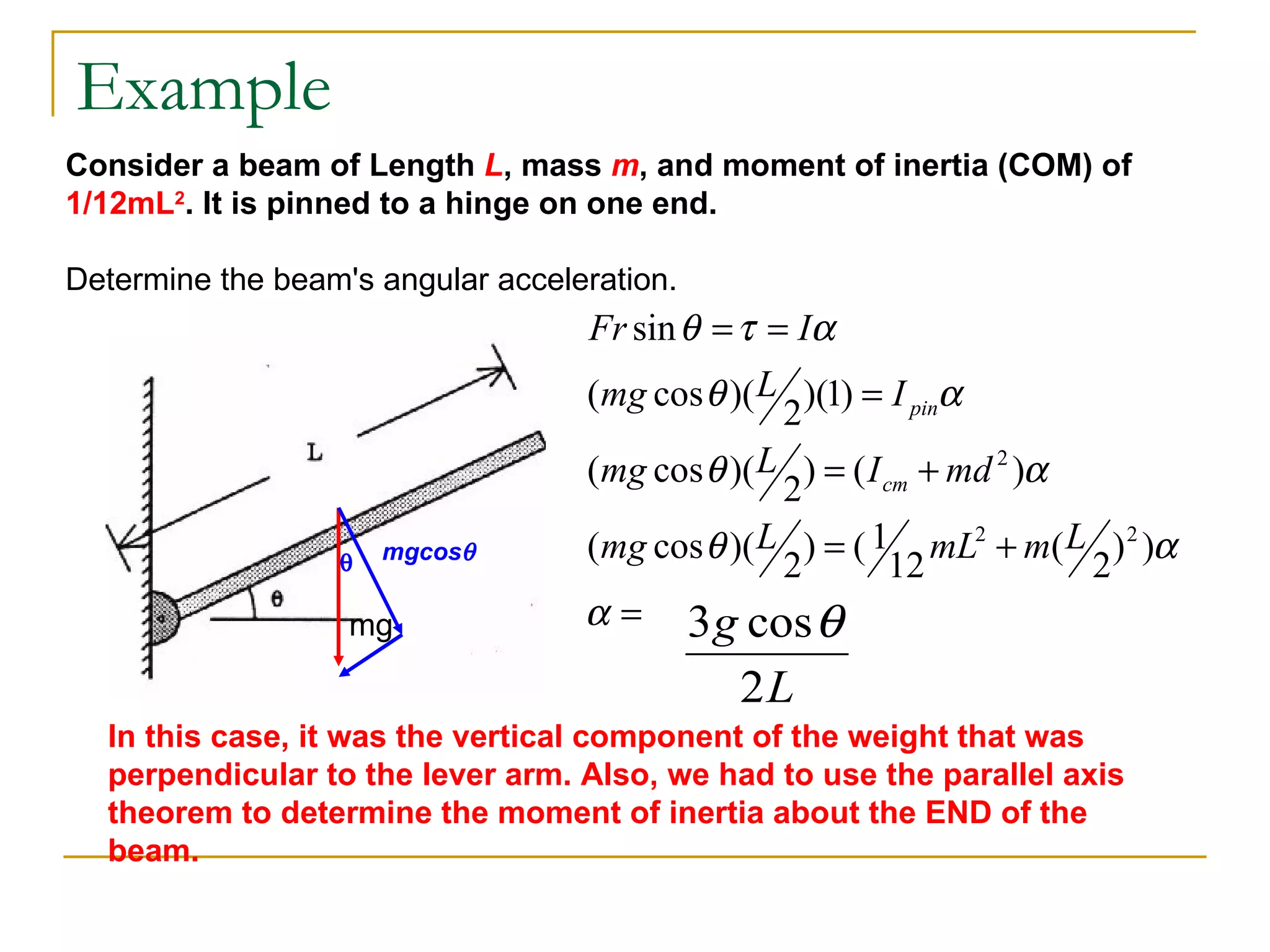 Example mg Consider a beam of Length  L , mass  m , and moment of inertia (COM) of  1/12mL 2 . It is pinned to a hinge on one end. Determine the beam's angular acceleration.  mgcos  In this case, it was the vertical component of the weight that was perpendicular to the lever arm. Also, we had to use the parallel axis theorem to determine the moment of inertia about the END of the beam.   