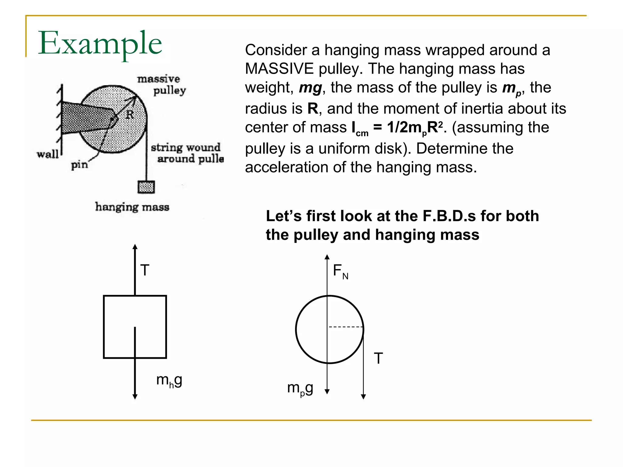 Example Consider a hanging mass wrapped around a MASSIVE pulley. The hanging mass has weight,  mg , the mass of the pulley is  m p , the radius is  R , and the moment of inertia about its center of mass  I cm  = 1/2m p R 2 . (assuming the pulley is a uniform disk). Determine the acceleration of the hanging mass. Let’s first look at the F.B.D.s for both the pulley and hanging mass m h g T m p g F N T 
