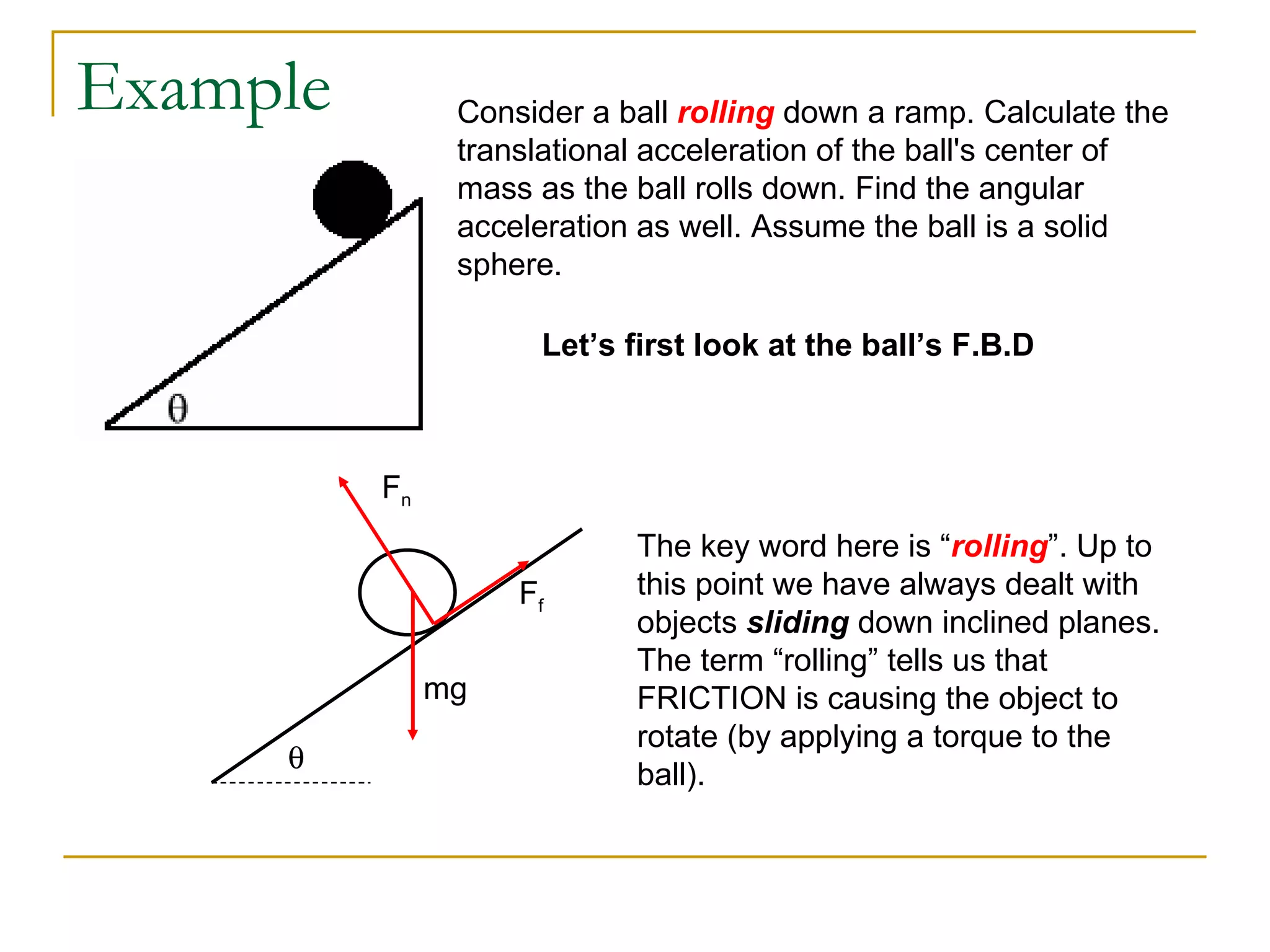 Example Consider a ball  rolling  down a ramp. Calculate the translational acceleration of the ball's center of mass as the ball rolls down. Find the angular acceleration as well. Assume the ball is a solid sphere. Let’s first look at the ball’s F.B.D  mg F n F f The key word here is “ rolling ”. Up to this point we have always dealt with objects  sliding  down inclined planes. The term “rolling” tells us that FRICTION is causing the object to rotate (by applying a torque to the ball). 