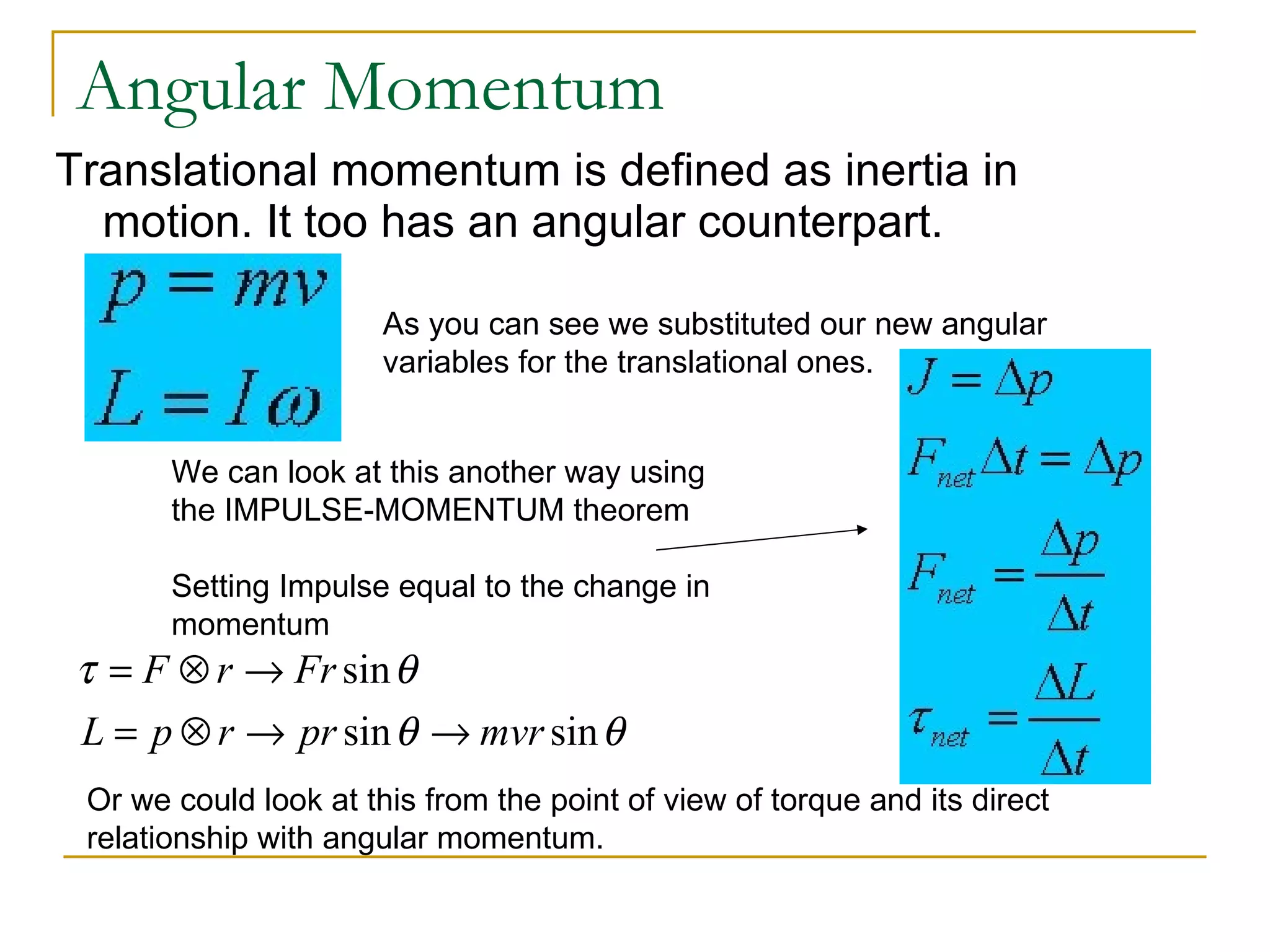 Angular Momentum Translational momentum is defined as inertia in motion. It too has an angular counterpart. As you can see we substituted our new angular variables for the translational ones. We can look at this another way using the IMPULSE-MOMENTUM theorem Setting Impulse equal to the change in momentum Or we could look at this from the point of view of torque and its direct relationship with angular momentum. 