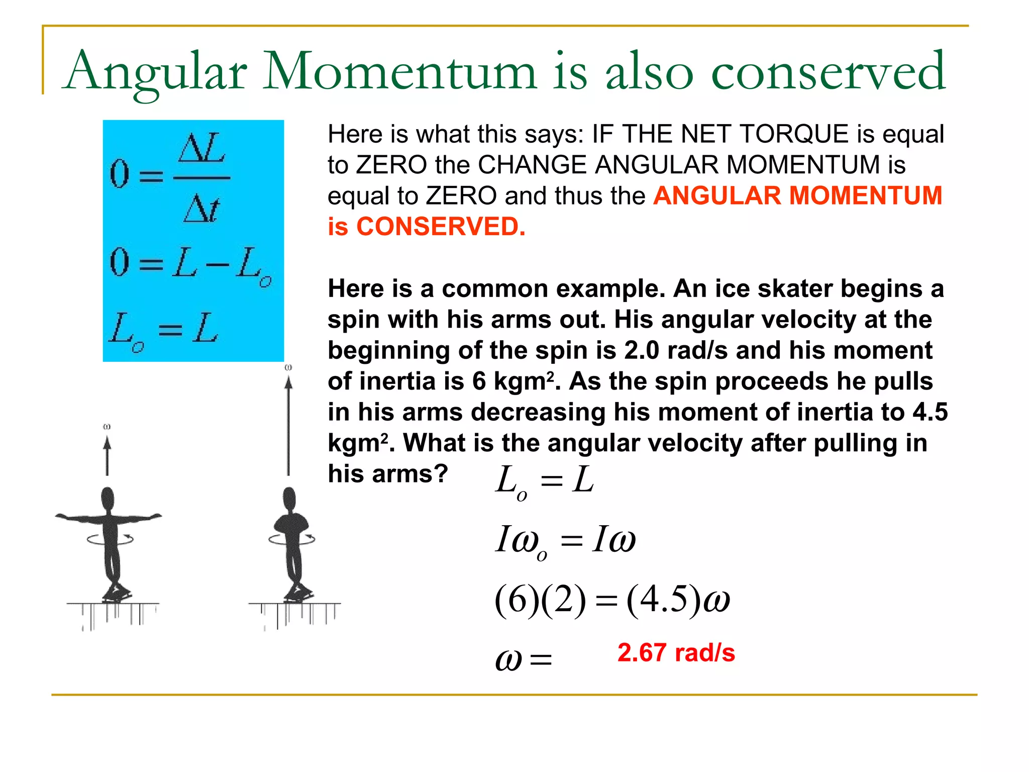 Angular Momentum is also conserved Here is what this says: IF THE NET TORQUE is equal to ZERO the CHANGE ANGULAR MOMENTUM is equal to ZERO and thus the  ANGULAR MOMENTUM is CONSERVED. Here is a common example. An ice skater begins a spin with his arms out. His angular velocity at the beginning of the spin is 2.0 rad/s and his moment of inertia is 6 kgm 2 . As the spin proceeds he pulls in his arms decreasing his moment of inertia to 4.5 kgm 2 . What is the angular velocity after pulling in his arms? 2.67 rad/s 