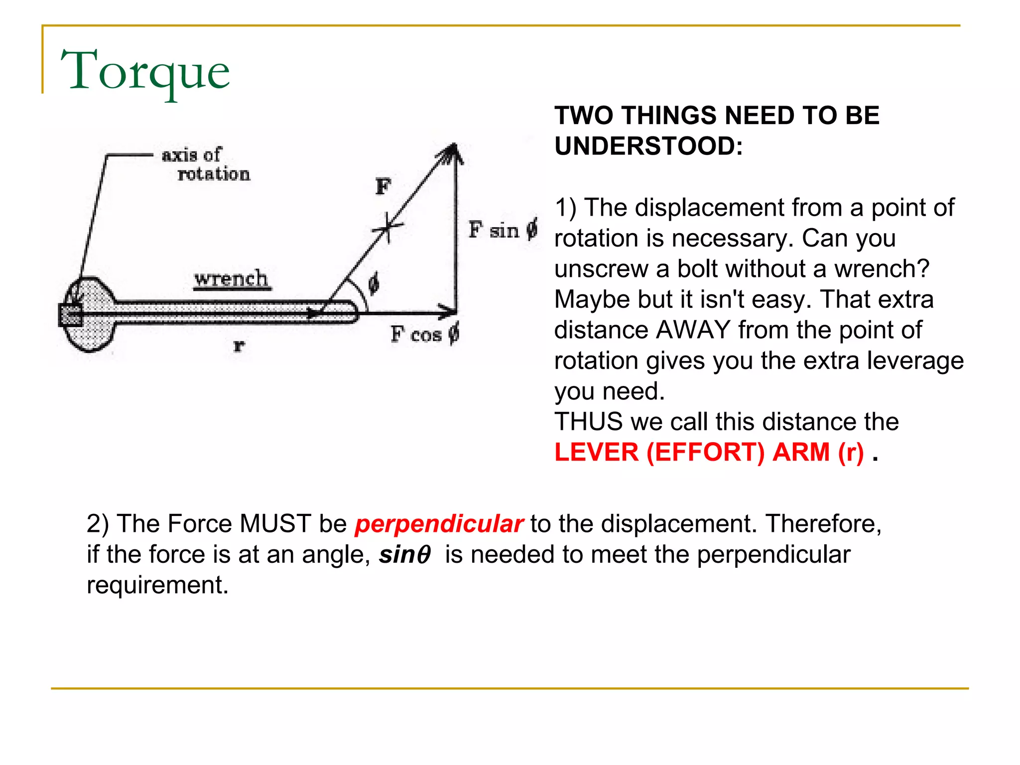 Torque TWO THINGS NEED TO BE UNDERSTOOD: 1) The displacement from a point of rotation is necessary. Can you unscrew a bolt without a wrench? Maybe but it isn't easy. That extra distance AWAY from the point of rotation gives you the extra leverage you need. THUS we call this distance the  LEVER (EFFORT) ARM (r)  . 2) The Force MUST be  perpendicular  to the displacement. Therefore, if the force is at an angle,  sin    is needed to meet the perpendicular requirement. 