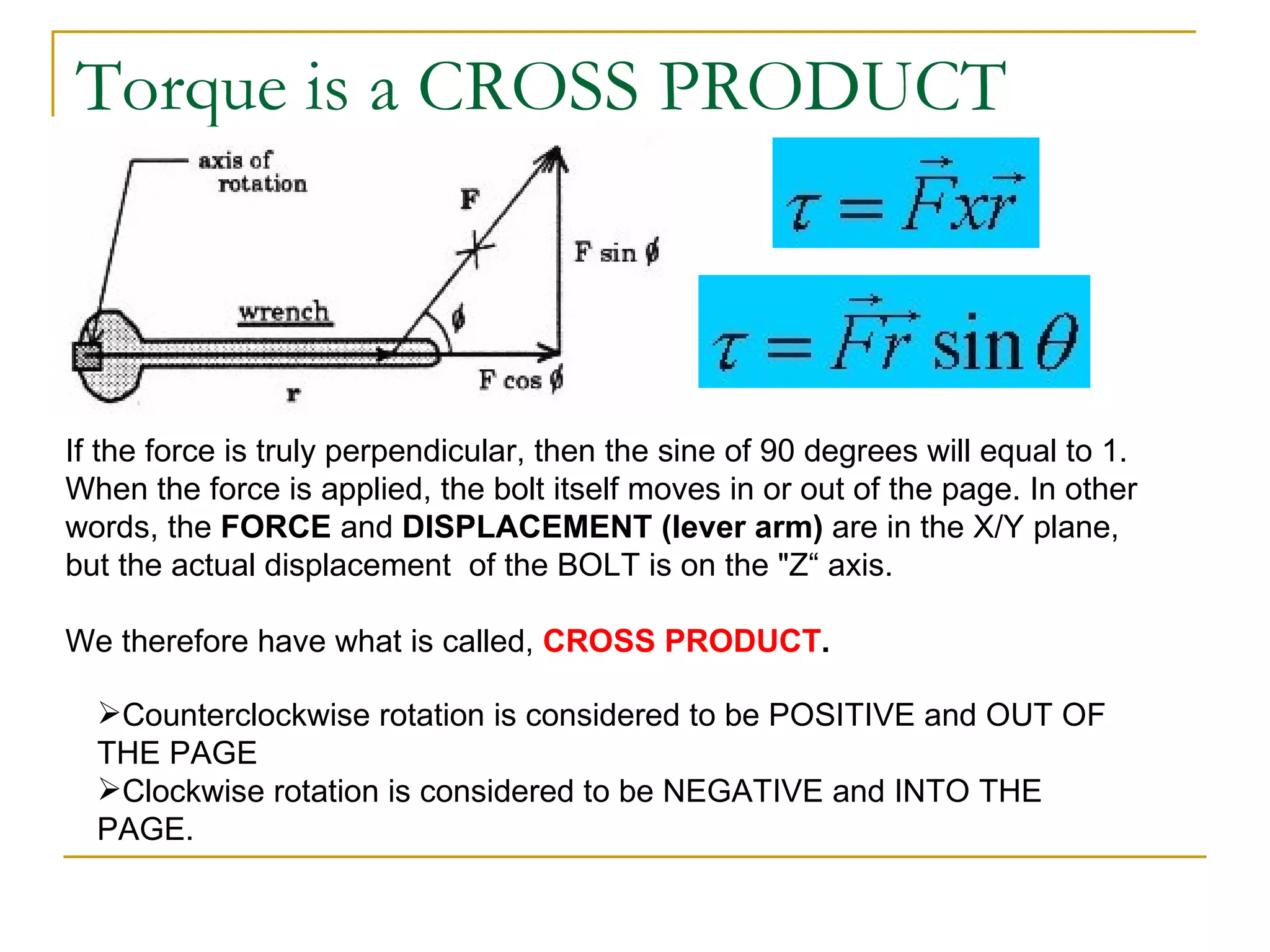 Torque is a CROSS PRODUCT If the force is truly perpendicular, then the sine of 90 degrees will equal to 1. When the force is applied, the bolt itself moves in or out of the page. In other words, the  FORCE  and  DISPLACEMENT (lever arm)  are in the X/Y plane, but the actual displacement  of the BOLT is on the "Z“ axis.  We therefore have what is called,  CROSS PRODUCT . Counterclockwise rotation is considered to be POSITIVE and OUT OF THE PAGE Clockwise rotation is considered to be NEGATIVE and INTO THE PAGE. 