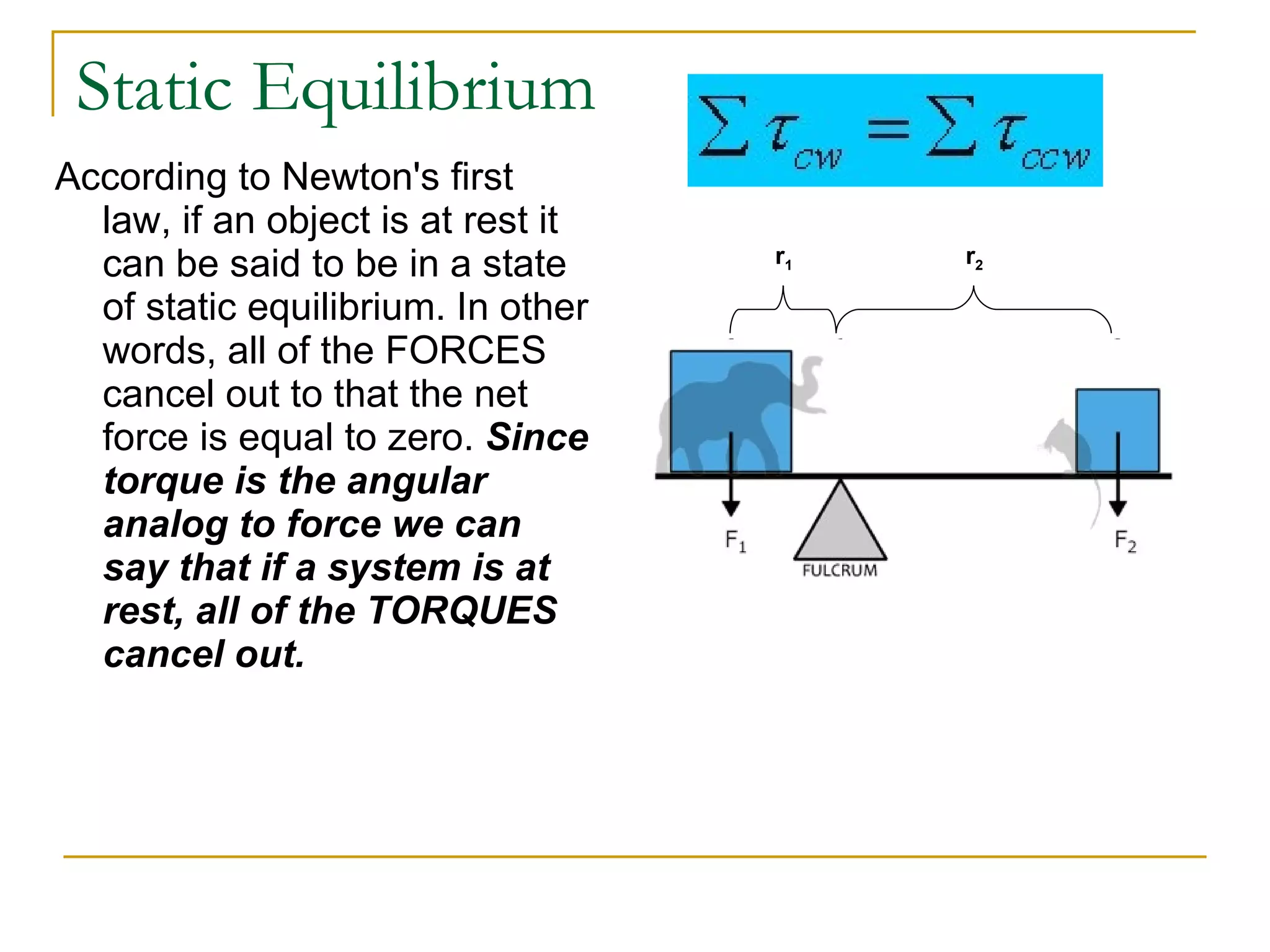 Static Equilibrium According to Newton's first law, if an object is at rest it can be said to be in a state of static equilibrium. In other words, all of the FORCES cancel out to that the net force is equal to zero.  Since torque is the angular analog to force we can say that if a system is at rest, all of the TORQUES cancel out.   r 1 r 2 