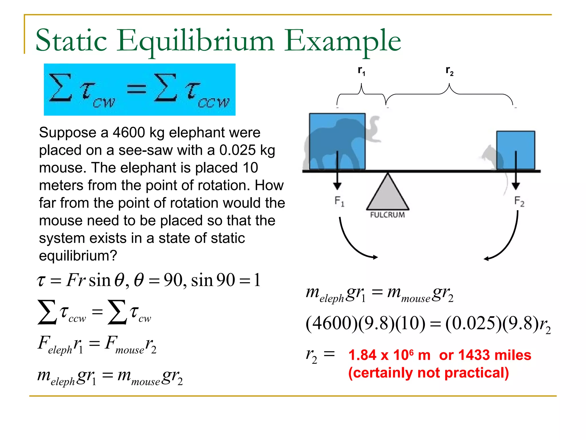 Static Equilibrium Example r 1 r 2 Suppose a 4600 kg elephant were placed on a see-saw with a 0.025 kg mouse. The elephant is placed 10 meters from the point of rotation. How far from the point of rotation would the mouse need to be placed so that the system exists in a state of static equilibrium? 1.84 x 10 6  m  or 1433 miles (certainly not practical) 