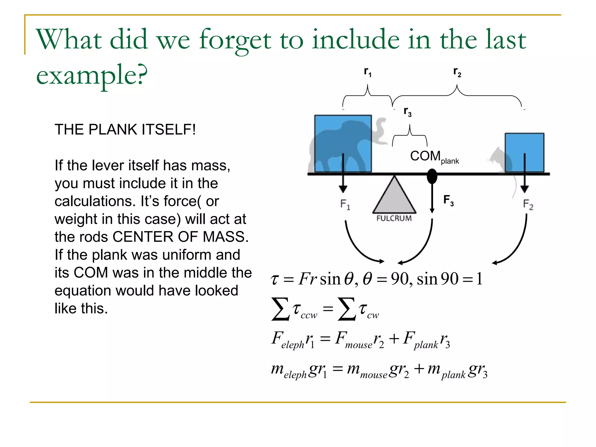 What did we forget to include in the last example? r 1 r 2 THE PLANK ITSELF! If the lever itself has mass, you must include it in the calculations. It’s force( or weight in this case) will act at the rods CENTER OF MASS. If the plank was uniform and its COM was in the middle the equation would have looked like this.  COM plank r 3 F 3 