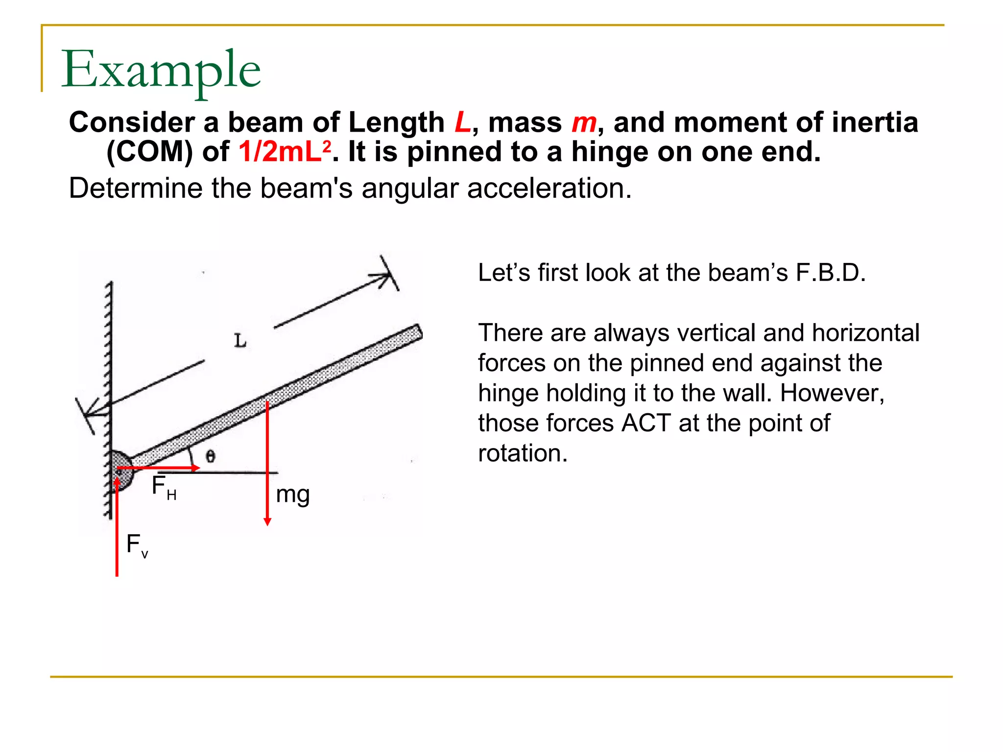 Example Consider a beam of Length  L , mass  m , and moment of inertia (COM) of  1/2mL 2 . It is pinned to a hinge on one end. Determine the beam's angular acceleration. Let’s first look at the beam’s F.B.D. There are always vertical and horizontal forces on the pinned end against the hinge holding it to the wall. However, those forces ACT at the point of rotation.  mg F v F H 