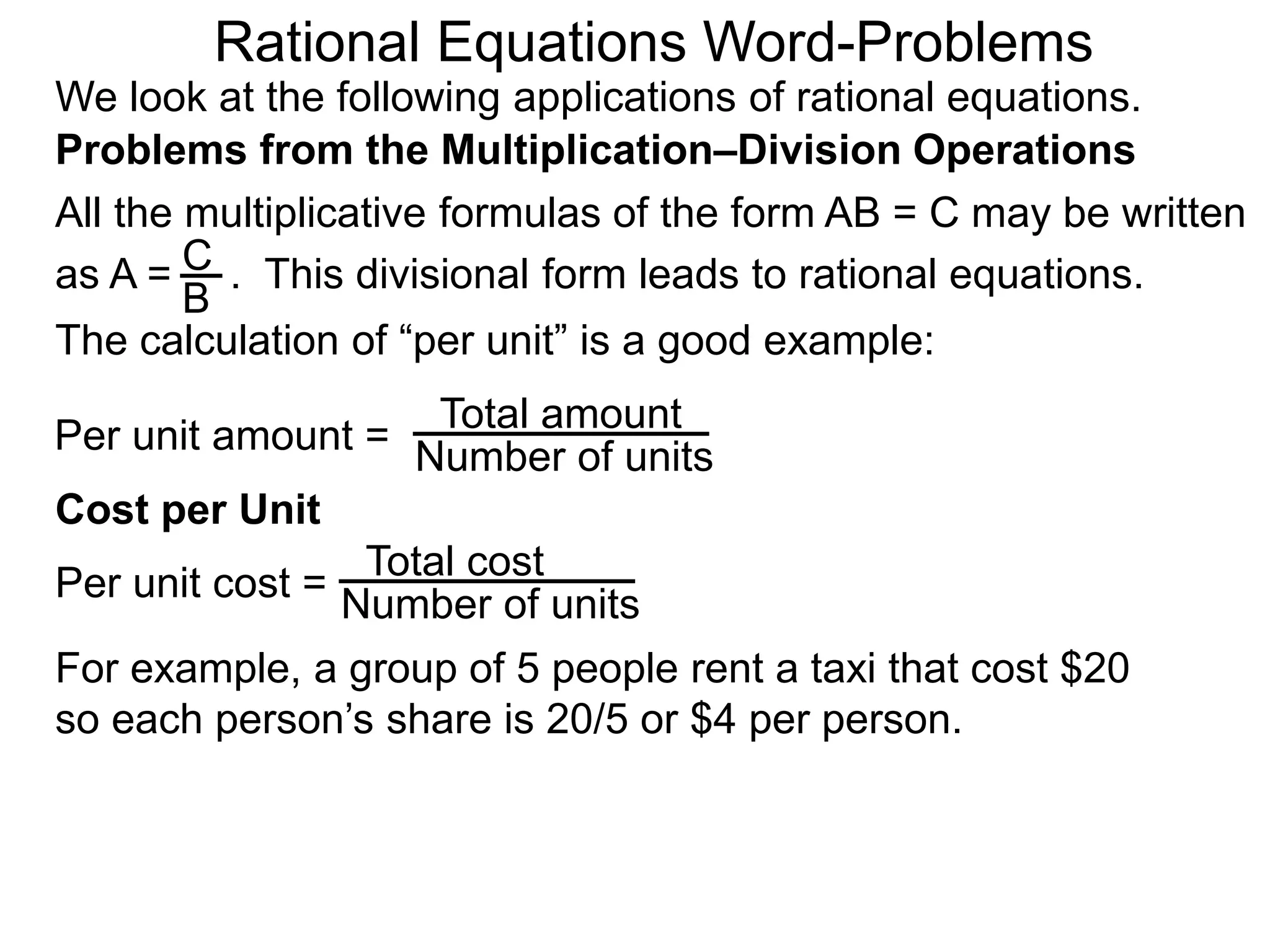 Rational Equations Word-Problems
Problems from the Multiplication–Division Operations
We look at the following applications of rational equations.
All the multiplicative formulas of the form AB = C may be written
as A = . This divisional form leads to rational equations.
Total amount
Number of units
For example, a group of 5 people rent a taxi that cost $20
so each person’s share is 20/5 or $4 per person.
Cost per Unit
The calculation of “per unit” is a good example:
Per unit amount =
C
B
Total cost
Number of unitsPer unit cost =
 