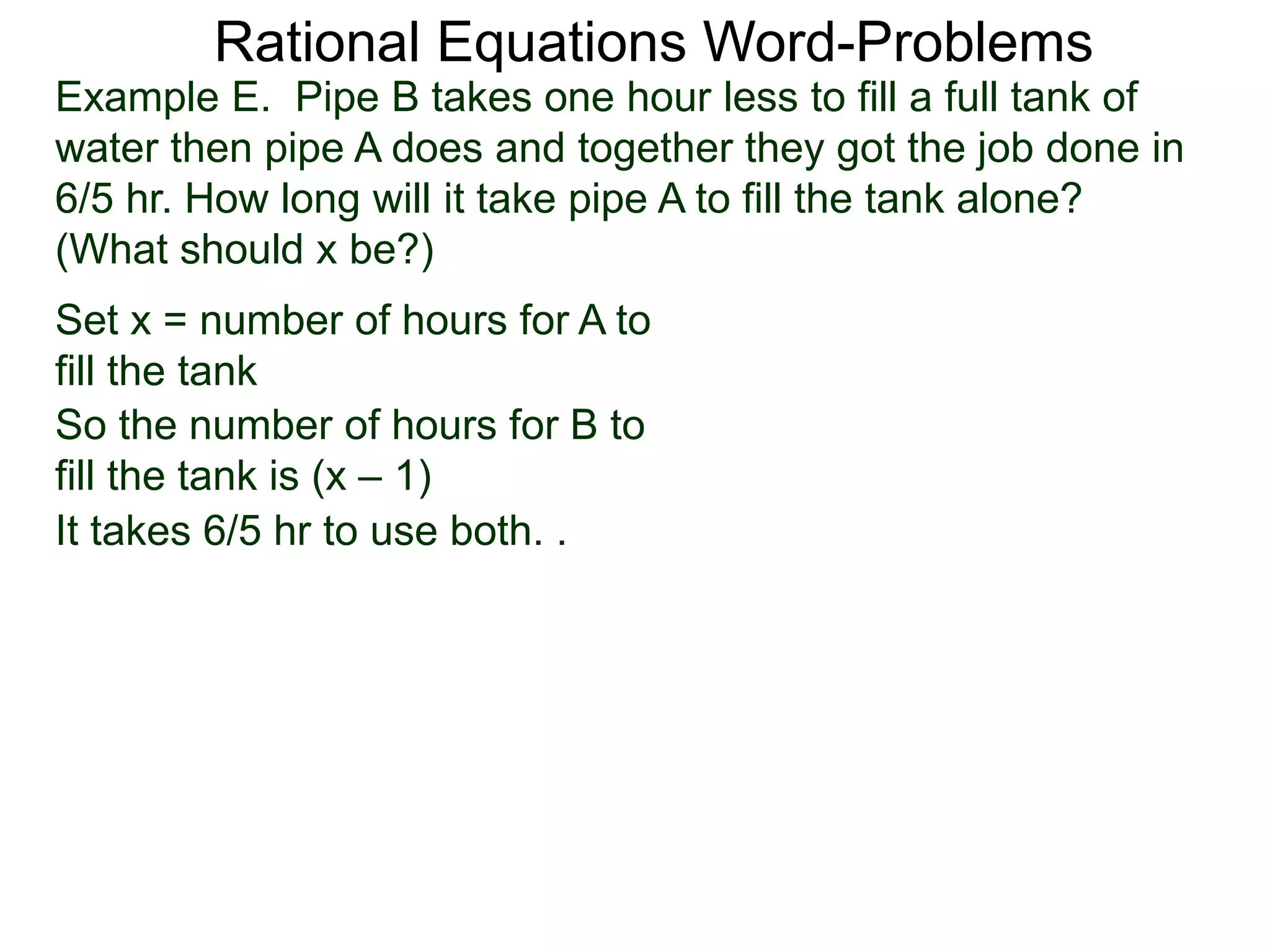 Rational Equations Word-Problems
Set x = number of hours for A to
fill the tank
Example E. Pipe B takes one hour less to fill a full tank of
water then pipe A does and together they got the job done in
6/5 hr. How long will it take pipe A to fill the tank alone?
(What should x be?)
So the number of hours for B to
fill the tank is (x – 1)
It takes 6/5 hr to use both. .
 
