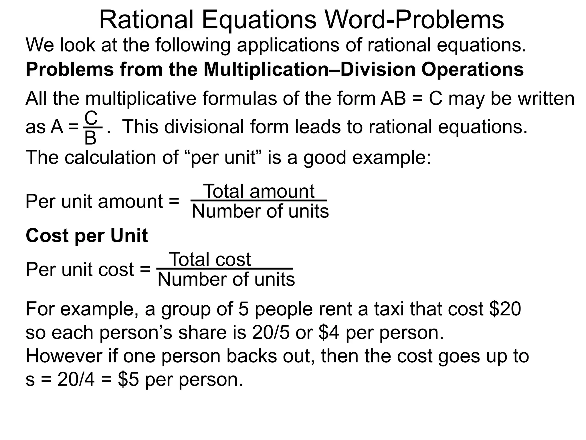 Rational Equations Word-Problems
Problems from the Multiplication–Division Operations
We look at the following applications of rational equations.
All the multiplicative formulas of the form AB = C may be written
as A = . This divisional form leads to rational equations.
Total amount
Number of units
For example, a group of 5 people rent a taxi that cost $20
so each person’s share is 20/5 or $4 per person.
However if one person backs out, then the cost goes up to
s = 20/4 = $5 per person.
Cost per Unit
The calculation of “per unit” is a good example:
Per unit amount =
C
B
Total cost
Number of unitsPer unit cost =
 