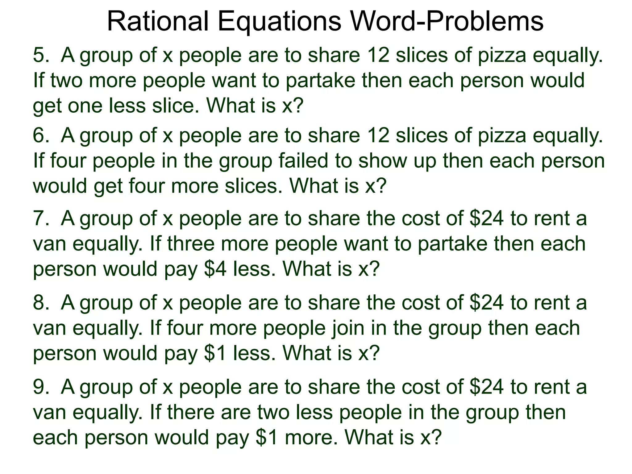 Rational Equations Word-Problems
5. A group of x people are to share 12 slices of pizza equally.
If two more people want to partake then each person would
get one less slice. What is x?
6. A group of x people are to share 12 slices of pizza equally.
If four people in the group failed to show up then each person
would get four more slices. What is x?
7. A group of x people are to share the cost of $24 to rent a
van equally. If three more people want to partake then each
person would pay $4 less. What is x?
8. A group of x people are to share the cost of $24 to rent a
van equally. If four more people join in the group then each
person would pay $1 less. What is x?
9. A group of x people are to share the cost of $24 to rent a
van equally. If there are two less people in the group then
each person would pay $1 more. What is x?
 