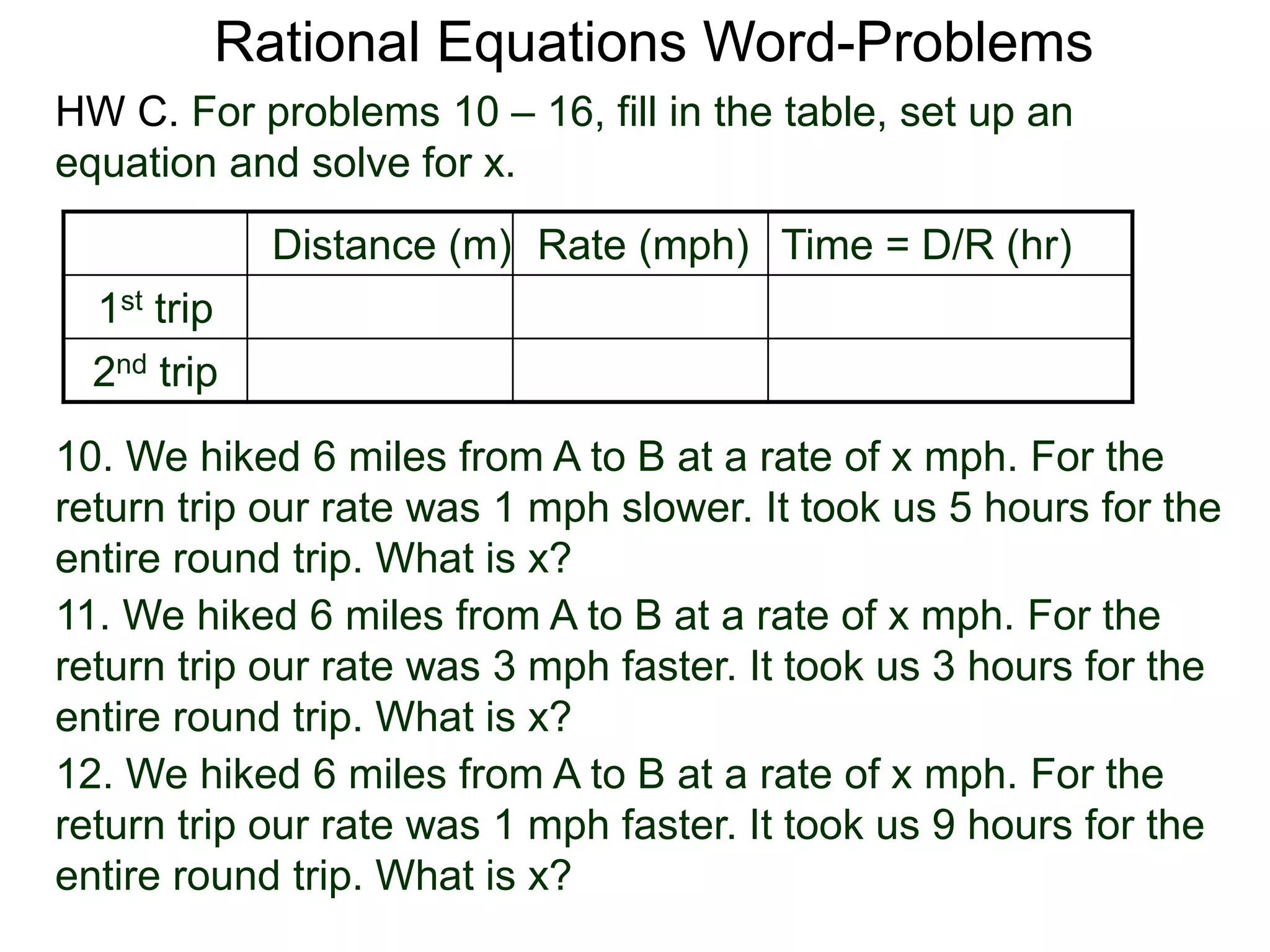 Rational Equations Word-Problems
Distance (m) Rate (mph) Time = D/R (hr)
1st trip
2nd trip
10. We hiked 6 miles from A to B at a rate of x mph. For the
return trip our rate was 1 mph slower. It took us 5 hours for the
entire round trip. What is x?
HW C. For problems 10 – 16, fill in the table, set up an
equation and solve for x.
11. We hiked 6 miles from A to B at a rate of x mph. For the
return trip our rate was 3 mph faster. It took us 3 hours for the
entire round trip. What is x?
12. We hiked 6 miles from A to B at a rate of x mph. For the
return trip our rate was 1 mph faster. It took us 9 hours for the
entire round trip. What is x?
 