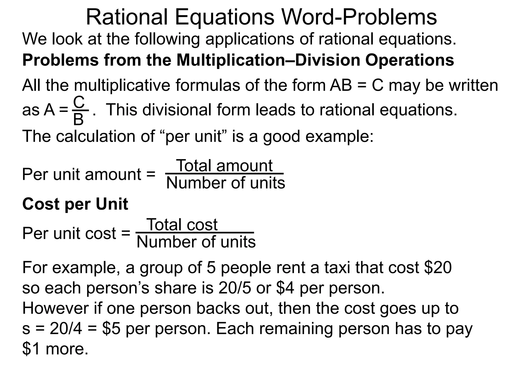Rational Equations Word-Problems
Problems from the Multiplication–Division Operations
We look at the following applications of rational equations.
All the multiplicative formulas of the form AB = C may be written
as A = . This divisional form leads to rational equations.
Total amount
Number of units
For example, a group of 5 people rent a taxi that cost $20
so each person’s share is 20/5 or $4 per person.
However if one person backs out, then the cost goes up to
s = 20/4 = $5 per person. Each remaining person has to pay
$1 more.
Cost per Unit
The calculation of “per unit” is a good example:
Per unit amount =
C
B
Total cost
Number of unitsPer unit cost =
 