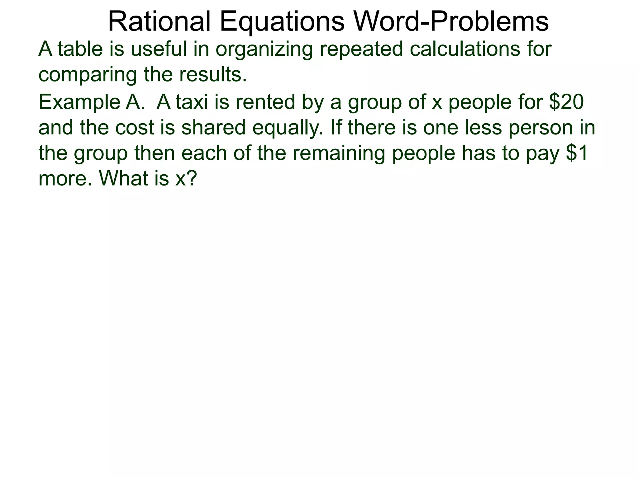 Rational Equations Word-Problems
Example A. A taxi is rented by a group of x people for $20
and the cost is shared equally. If there is one less person in
the group then each of the remaining people has to pay $1
more. What is x?
A table is useful in organizing repeated calculations for
comparing the results.
 