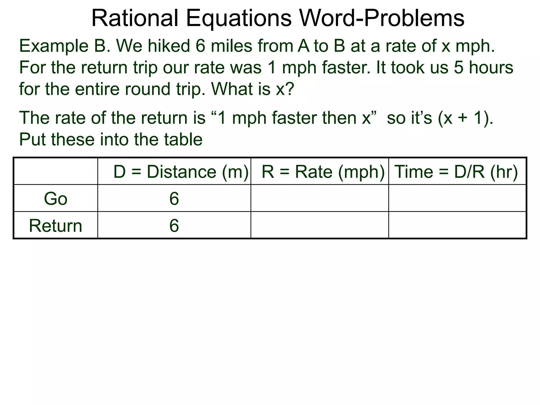 Rational Equations Word-Problems
Example B. We hiked 6 miles from A to B at a rate of x mph.
For the return trip our rate was 1 mph faster. It took us 5 hours
for the entire round trip. What is x?
D = Distance (m) R = Rate (mph) Time = D/R (hr)
Go 6
Return 6
The rate of the return is “1 mph faster then x” so it’s (x + 1).
Put these into the table
 