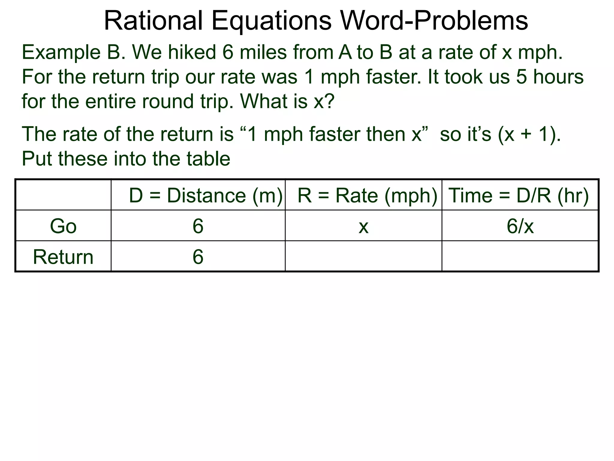 Rational Equations Word-Problems
Example B. We hiked 6 miles from A to B at a rate of x mph.
For the return trip our rate was 1 mph faster. It took us 5 hours
for the entire round trip. What is x?
D = Distance (m) R = Rate (mph) Time = D/R (hr)
Go 6 x 6/x
Return 6
The rate of the return is “1 mph faster then x” so it’s (x + 1).
Put these into the table
 