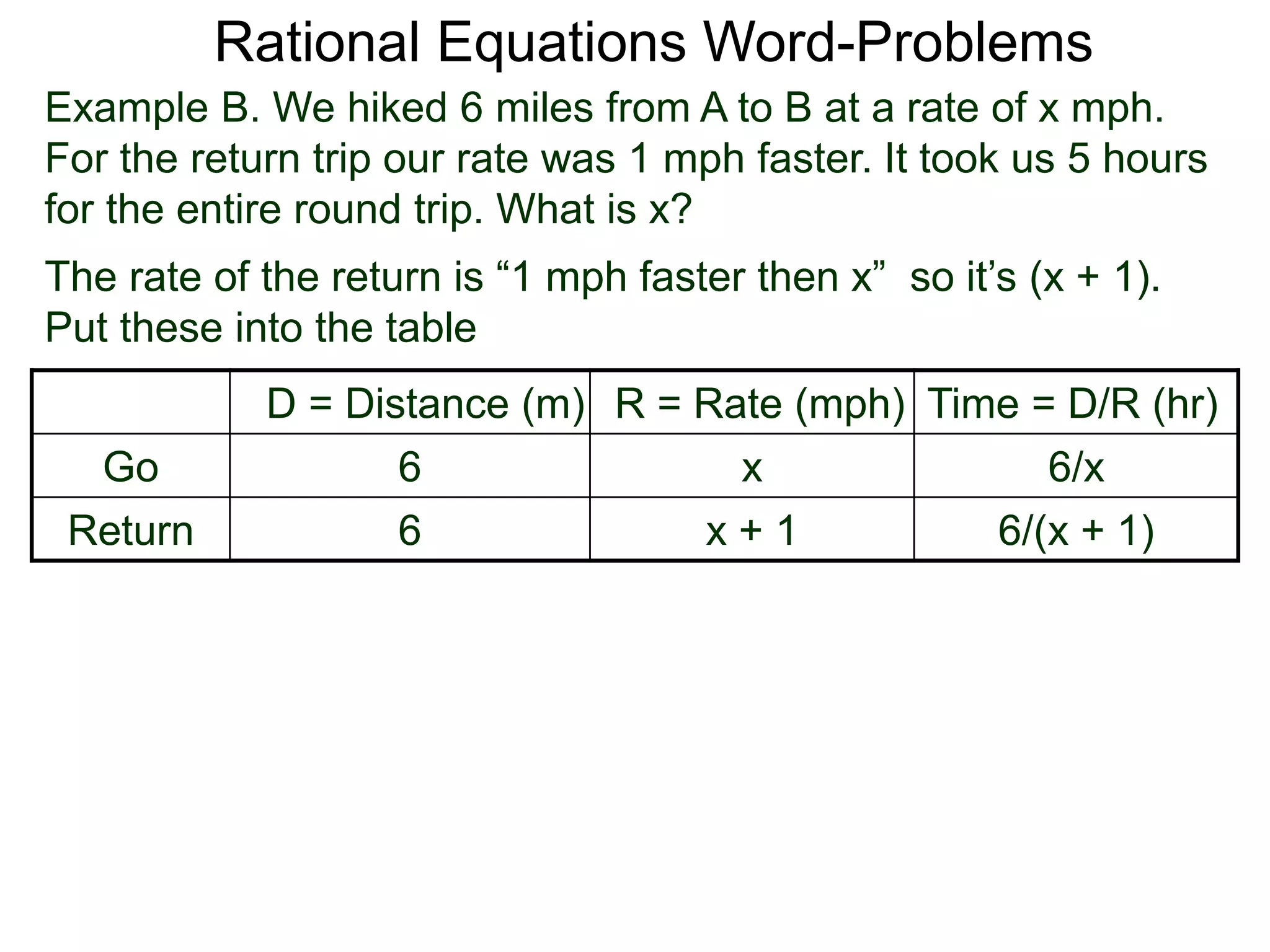 Rational Equations Word-Problems
Example B. We hiked 6 miles from A to B at a rate of x mph.
For the return trip our rate was 1 mph faster. It took us 5 hours
for the entire round trip. What is x?
D = Distance (m) R = Rate (mph) Time = D/R (hr)
Go 6 x 6/x
Return 6 x + 1 6/(x + 1)
The rate of the return is “1 mph faster then x” so it’s (x + 1).
Put these into the table
 