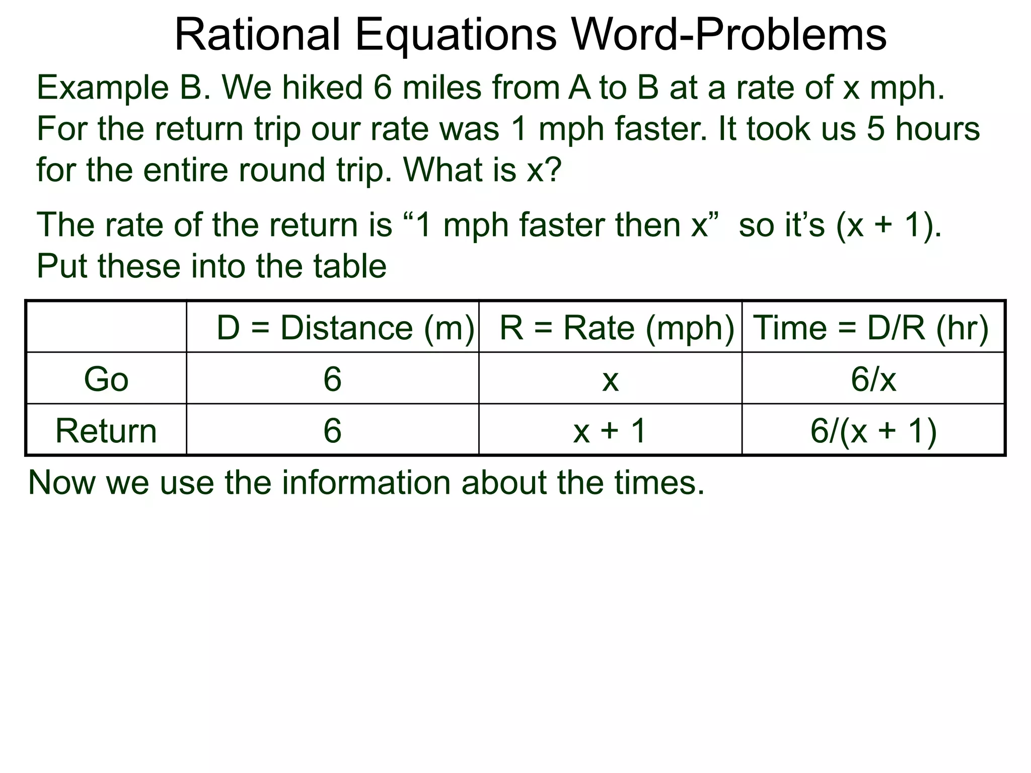 Rational Equations Word-Problems
Example B. We hiked 6 miles from A to B at a rate of x mph.
For the return trip our rate was 1 mph faster. It took us 5 hours
for the entire round trip. What is x?
D = Distance (m) R = Rate (mph) Time = D/R (hr)
Go 6 x 6/x
Return 6 x + 1 6/(x + 1)
The rate of the return is “1 mph faster then x” so it’s (x + 1).
Put these into the table
Now we use the information about the times.
 