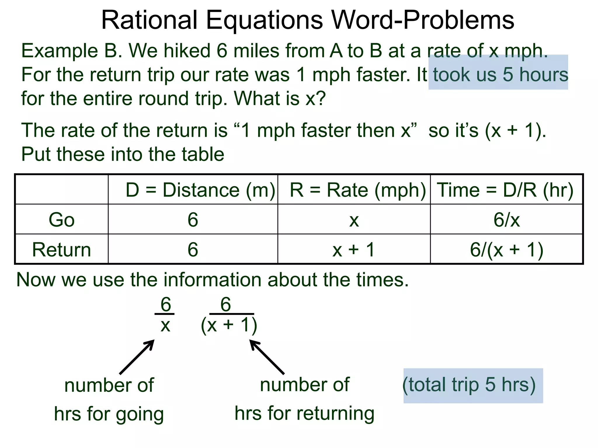 Rational Equations Word-Problems
Example B. We hiked 6 miles from A to B at a rate of x mph.
For the return trip our rate was 1 mph faster. It took us 5 hours
for the entire round trip. What is x?
D = Distance (m) R = Rate (mph) Time = D/R (hr)
Go 6 x 6/x
Return 6 x + 1 6/(x + 1)
The rate of the return is “1 mph faster then x” so it’s (x + 1).
Put these into the table
6
(x + 1)
6
x
Now we use the information about the times.
(total trip 5 hrs)number of
hrs for going
number of
hrs for returning
 