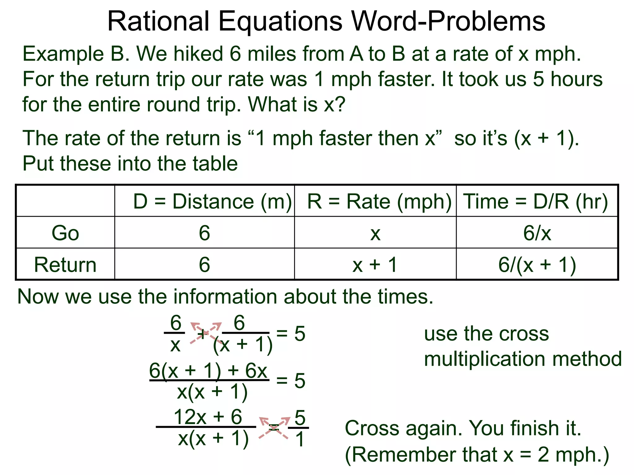 Rational Equations Word-Problems
Example B. We hiked 6 miles from A to B at a rate of x mph.
For the return trip our rate was 1 mph faster. It took us 5 hours
for the entire round trip. What is x?
D = Distance (m) R = Rate (mph) Time = D/R (hr)
Go 6 x 6/x
Return 6 x + 1 6/(x + 1)
The rate of the return is “1 mph faster then x” so it’s (x + 1).
Put these into the table
6
(x + 1)
6
x
Now we use the information about the times.
+ = 5
6(x + 1) + 6x
x(x + 1)
= 5
5
1
=x(x + 1)
12x + 6
Cross again. You finish it.
(Remember that x = 2 mph.)
use the cross
multiplication method
 
