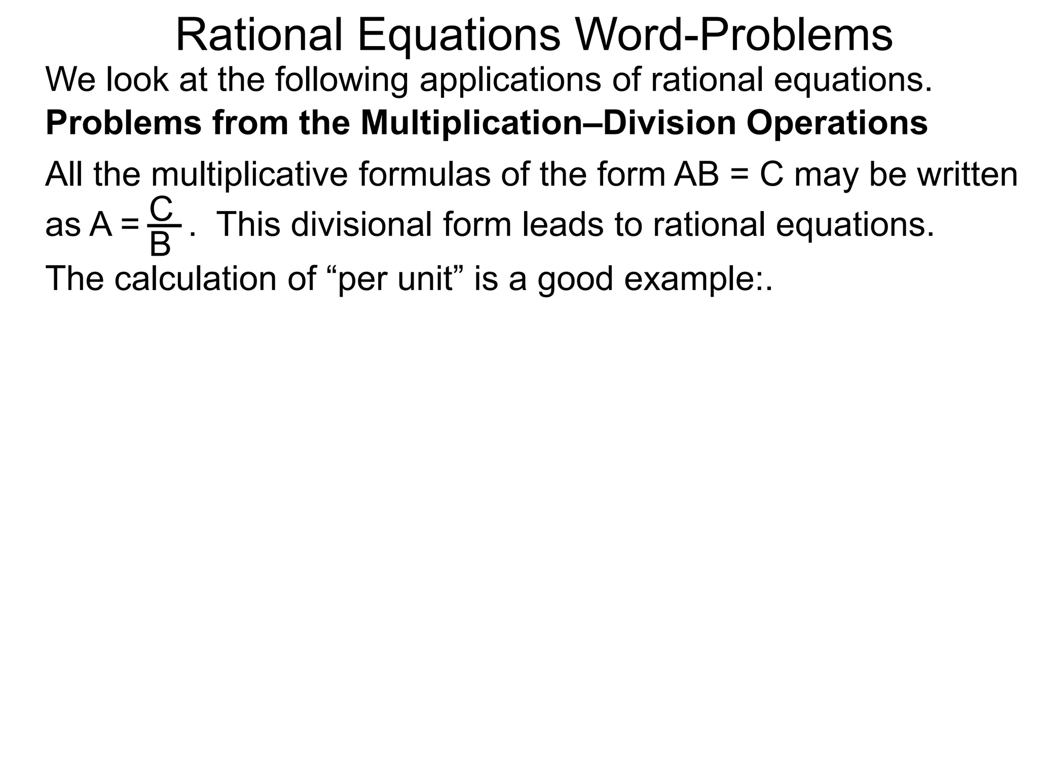Rational Equations Word-Problems
Problems from the Multiplication–Division Operations
We look at the following applications of rational equations.
All the multiplicative formulas of the form AB = C may be written
as A = . This divisional form leads to rational equations.
The calculation of “per unit” is a good example:.
C
B
 