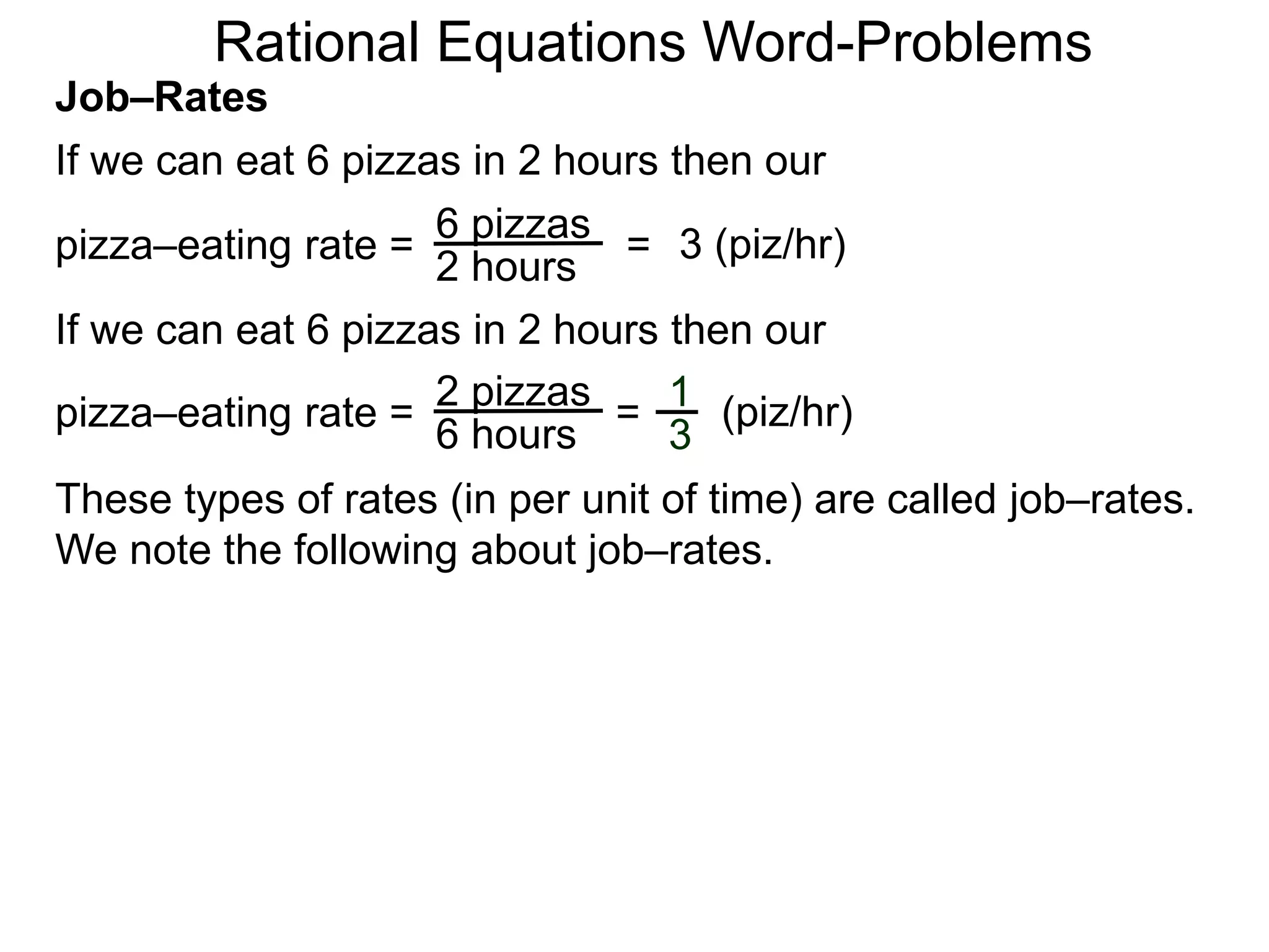 Rational Equations Word-Problems
Job–Rates
If we can eat 6 pizzas in 2 hours then our
6 pizzas
2 hours
pizza–eating rate = = 3 (piz/hr)
If we can eat 6 pizzas in 2 hours then our
2 pizzas
6 hours
pizza–eating rate = = (piz/hr)1
3
These types of rates (in per unit of time) are called job–rates.
We note the following about job–rates.
 