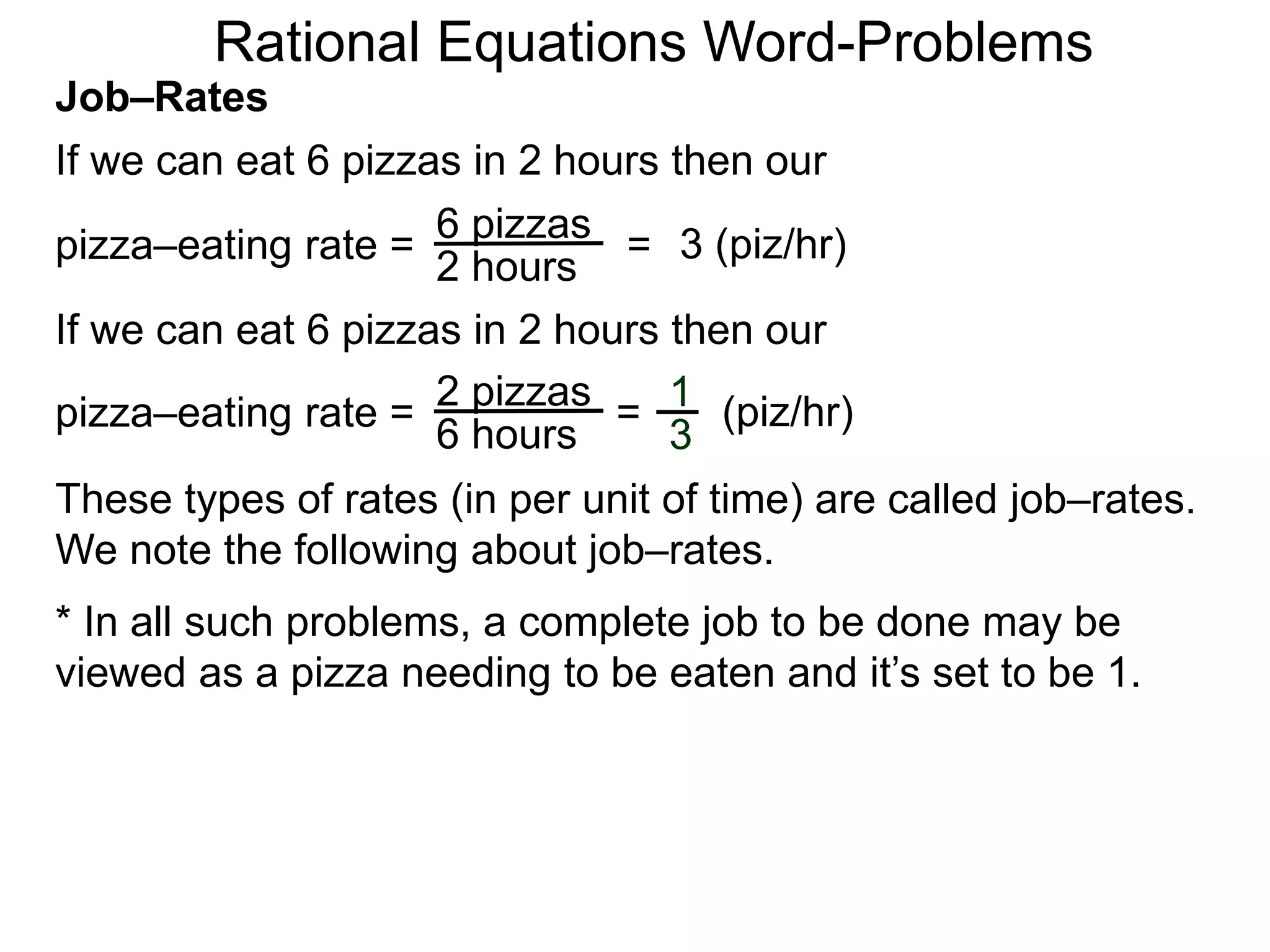 Rational Equations Word-Problems
Job–Rates
If we can eat 6 pizzas in 2 hours then our
6 pizzas
2 hours
pizza–eating rate = = 3 (piz/hr)
If we can eat 6 pizzas in 2 hours then our
2 pizzas
6 hours
pizza–eating rate = = (piz/hr)1
3
These types of rates (in per unit of time) are called job–rates.
We note the following about job–rates.
* In all such problems, a complete job to be done may be
viewed as a pizza needing to be eaten and it’s set to be 1.
 