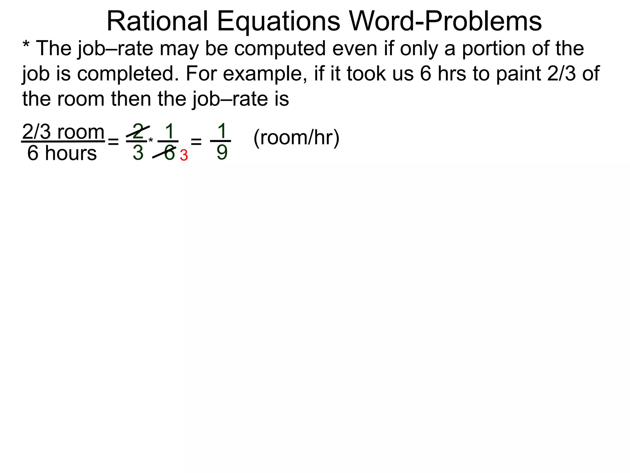 Rational Equations Word-Problems
* The job–rate may be computed even if only a portion of the
job is completed. For example, if it took us 6 hrs to paint 2/3 of
the room then the job–rate is
2/3 room
6 hours
= (room/hr)1
9
2
3
1
6
* =
3
 