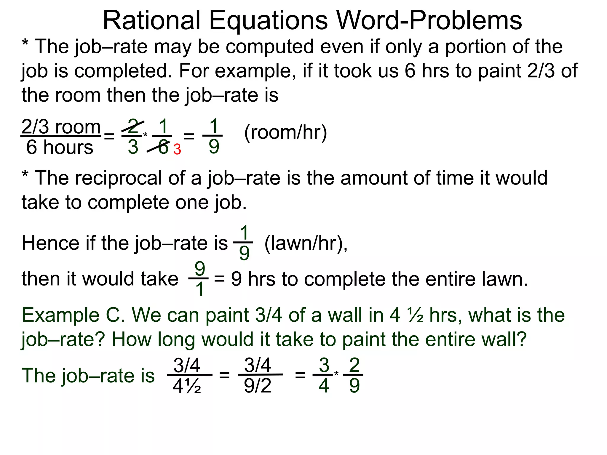 Rational Equations Word-Problems
* The job–rate may be computed even if only a portion of the
job is completed. For example, if it took us 6 hrs to paint 2/3 of
the room then the job–rate is
2/3 room
6 hours
= (room/hr)1
9
2
3
1
6
* =
* The reciprocal of a job–rate is the amount of time it would
take to complete one job.
(lawn/hr),1
9
Hence if the job–rate is
9
1
then it would take = 9 hrs to complete the entire lawn.
Example C. We can paint 3/4 of a wall in 4 ½ hrs, what is the
job–rate? How long would it take to paint the entire wall?
The job–rate is
3/4
4½
=
3/4
9/2 =
3
4
2
9
*
3
 