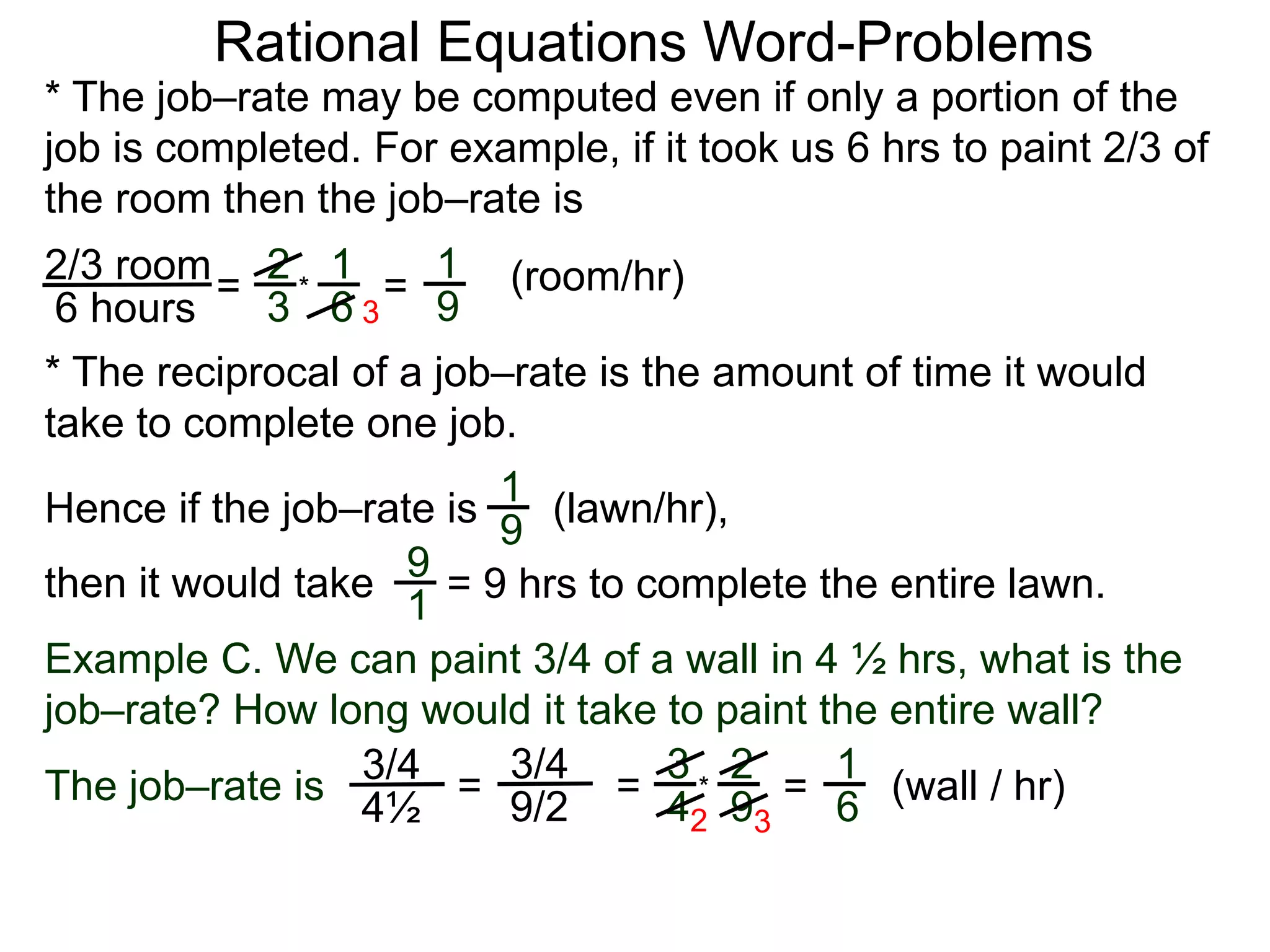 Rational Equations Word-Problems
* The job–rate may be computed even if only a portion of the
job is completed. For example, if it took us 6 hrs to paint 2/3 of
the room then the job–rate is
2/3 room
6 hours
= (room/hr)1
9
2
3
1
6
* =
* The reciprocal of a job–rate is the amount of time it would
take to complete one job.
(lawn/hr),1
9
Hence if the job–rate is
9
1
then it would take = 9 hrs to complete the entire lawn.
Example C. We can paint 3/4 of a wall in 4 ½ hrs, what is the
job–rate? How long would it take to paint the entire wall?
The job–rate is
3/4
4½
(wall / hr)=
1
6=
3/4
9/2 =
3
4
2
9
*
2 3
3
 