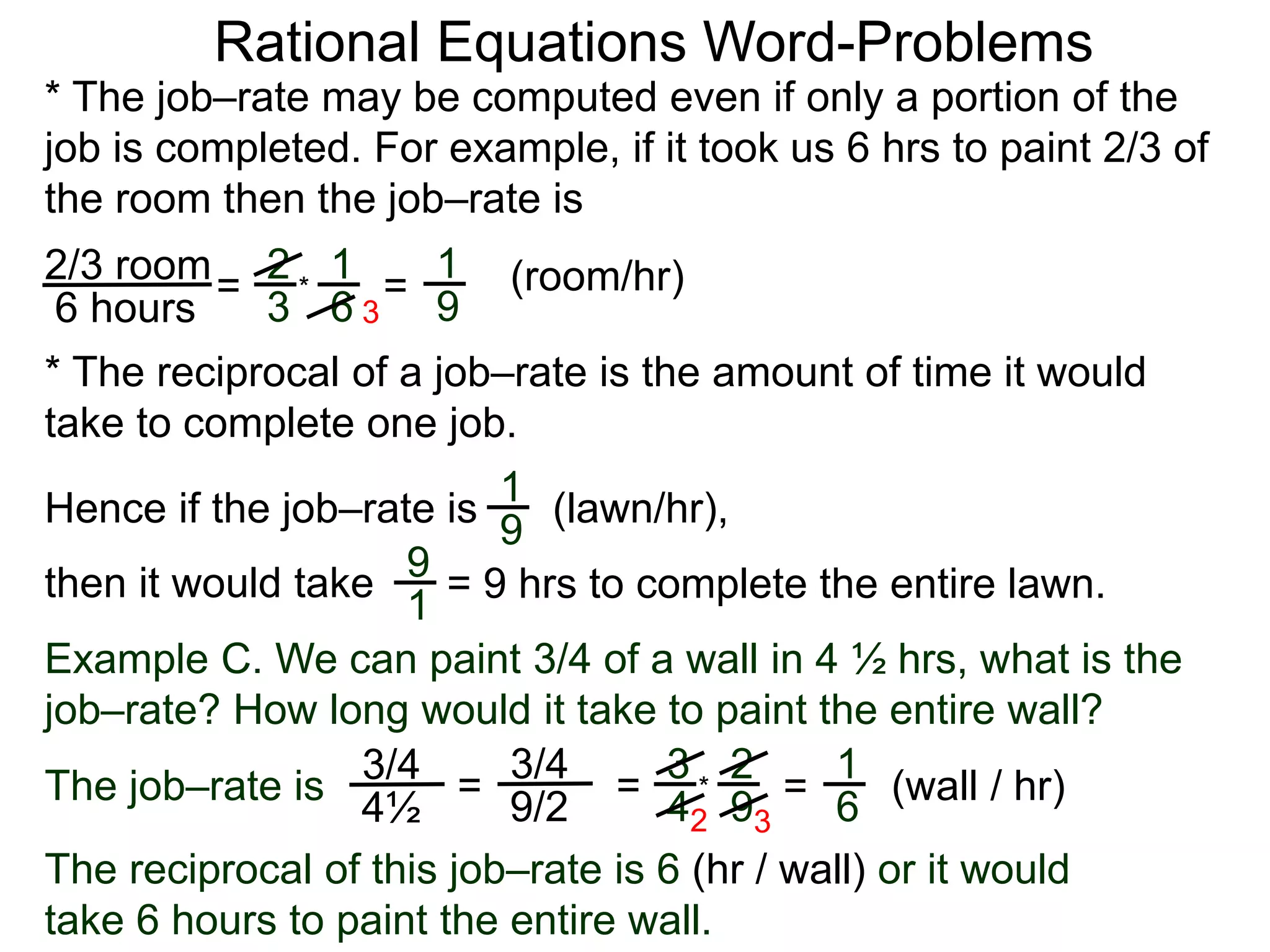 Rational Equations Word-Problems
* The job–rate may be computed even if only a portion of the
job is completed. For example, if it took us 6 hrs to paint 2/3 of
the room then the job–rate is
2/3 room
6 hours
= (room/hr)1
9
2
3
1
6
* =
* The reciprocal of a job–rate is the amount of time it would
take to complete one job.
(lawn/hr),1
9
Hence if the job–rate is
9
1
then it would take = 9 hrs to complete the entire lawn.
Example C. We can paint 3/4 of a wall in 4 ½ hrs, what is the
job–rate? How long would it take to paint the entire wall?
The job–rate is
3/4
4½
(wall / hr)=
1
6=
3/4
9/2 =
3
4
2
9
*
2 3
The reciprocal of this job–rate is 6 (hr / wall) or it would
take 6 hours to paint the entire wall.
3
 