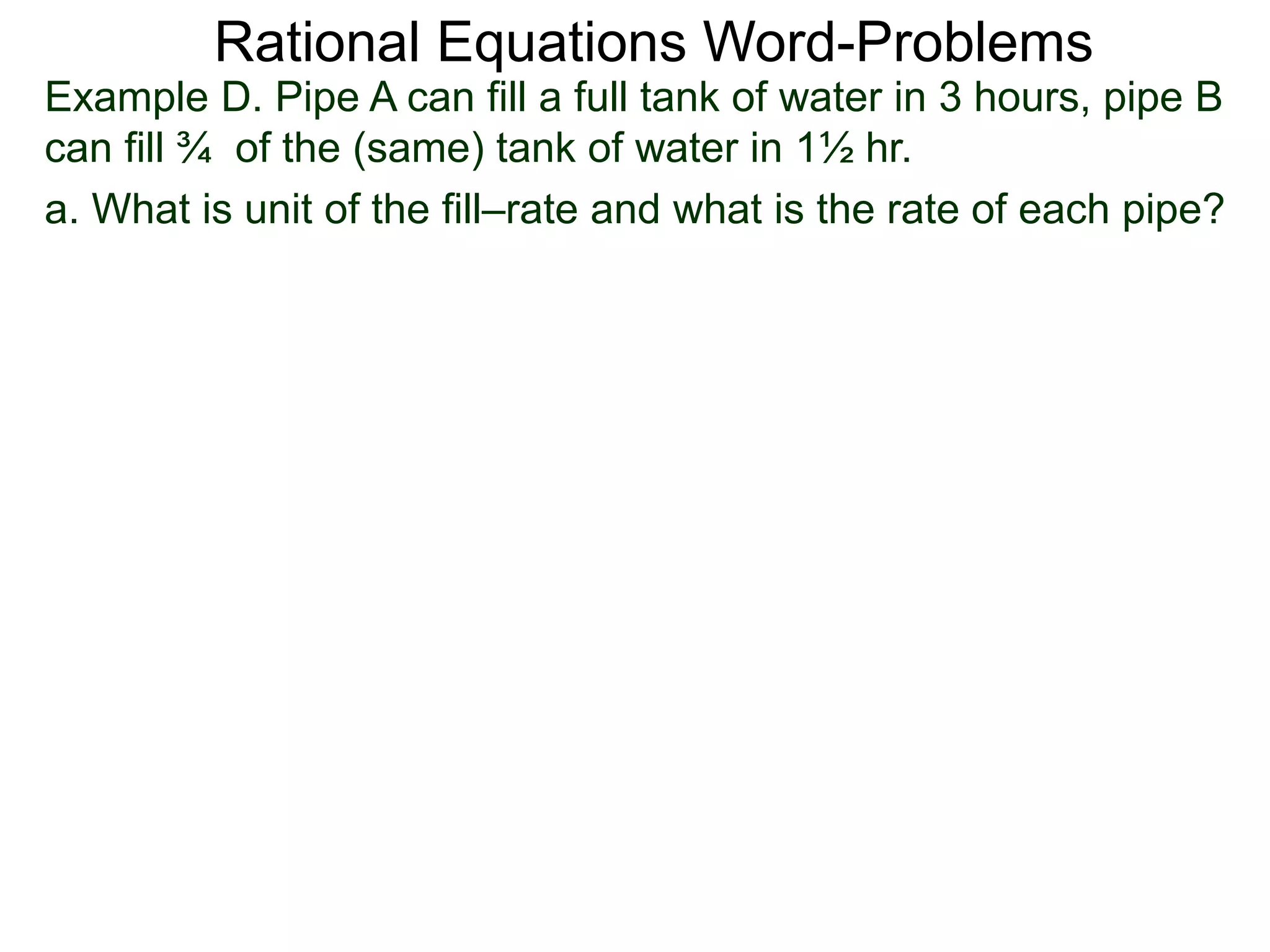 Rational Equations Word-Problems
Example D. Pipe A can fill a full tank of water in 3 hours, pipe B
can fill ¾ of the (same) tank of water in 1½ hr.
a. What is unit of the fill–rate and what is the rate of each pipe?
 