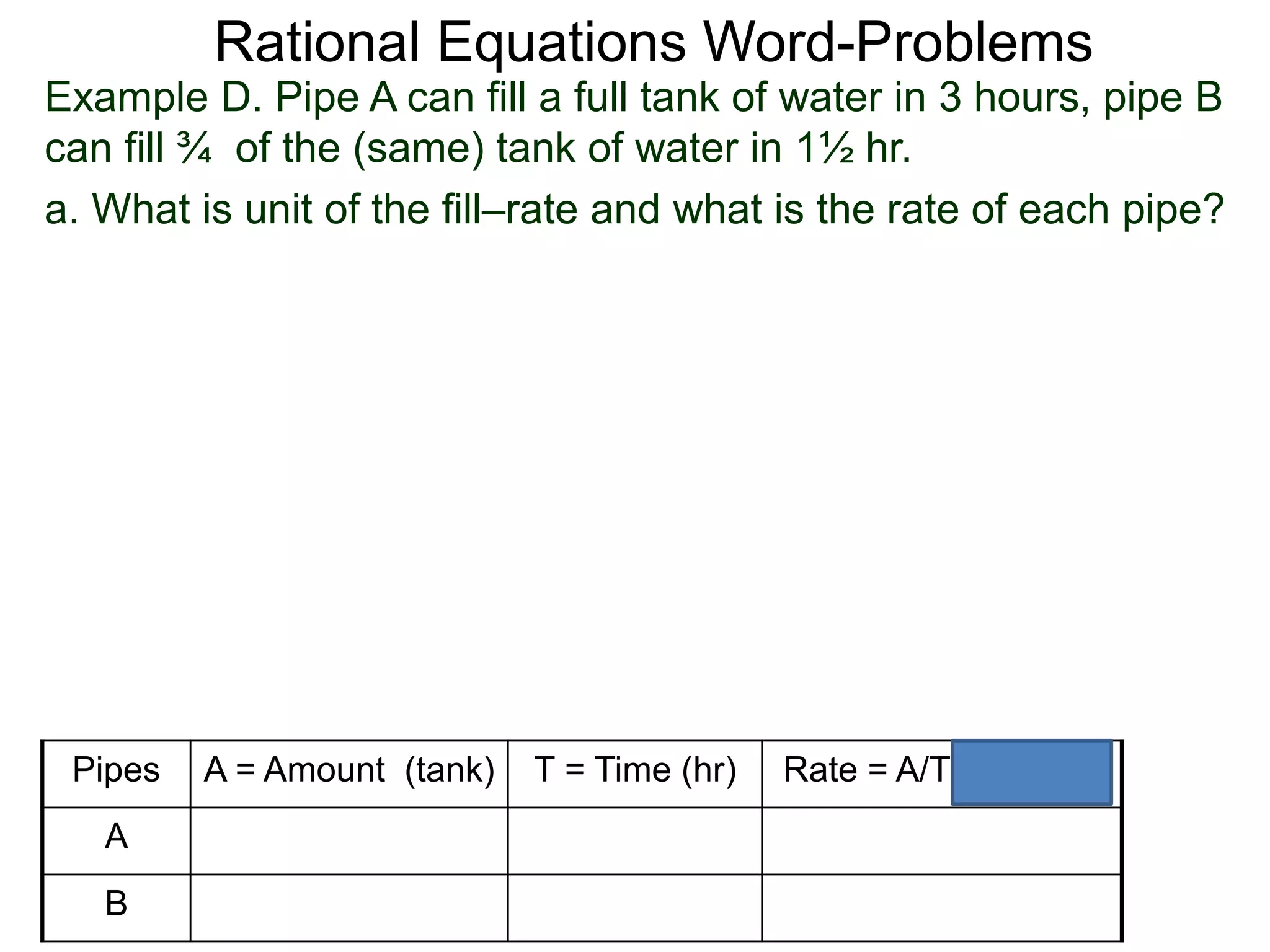 Rational Equations Word-Problems
Example D. Pipe A can fill a full tank of water in 3 hours, pipe B
can fill ¾ of the (same) tank of water in 1½ hr.
a. What is unit of the fill–rate and what is the rate of each pipe?
Pipes A = Amount (tank) T = Time (hr) Rate = A/T (tank/hr)
A
B
 