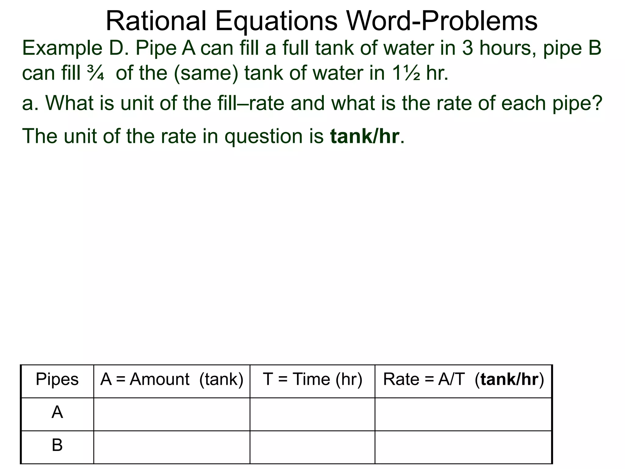 Rational Equations Word-Problems
Example D. Pipe A can fill a full tank of water in 3 hours, pipe B
can fill ¾ of the (same) tank of water in 1½ hr.
a. What is unit of the fill–rate and what is the rate of each pipe?
The unit of the rate in question is tank/hr.
Pipes A = Amount (tank) T = Time (hr) Rate = A/T (tank/hr)
A
B
 