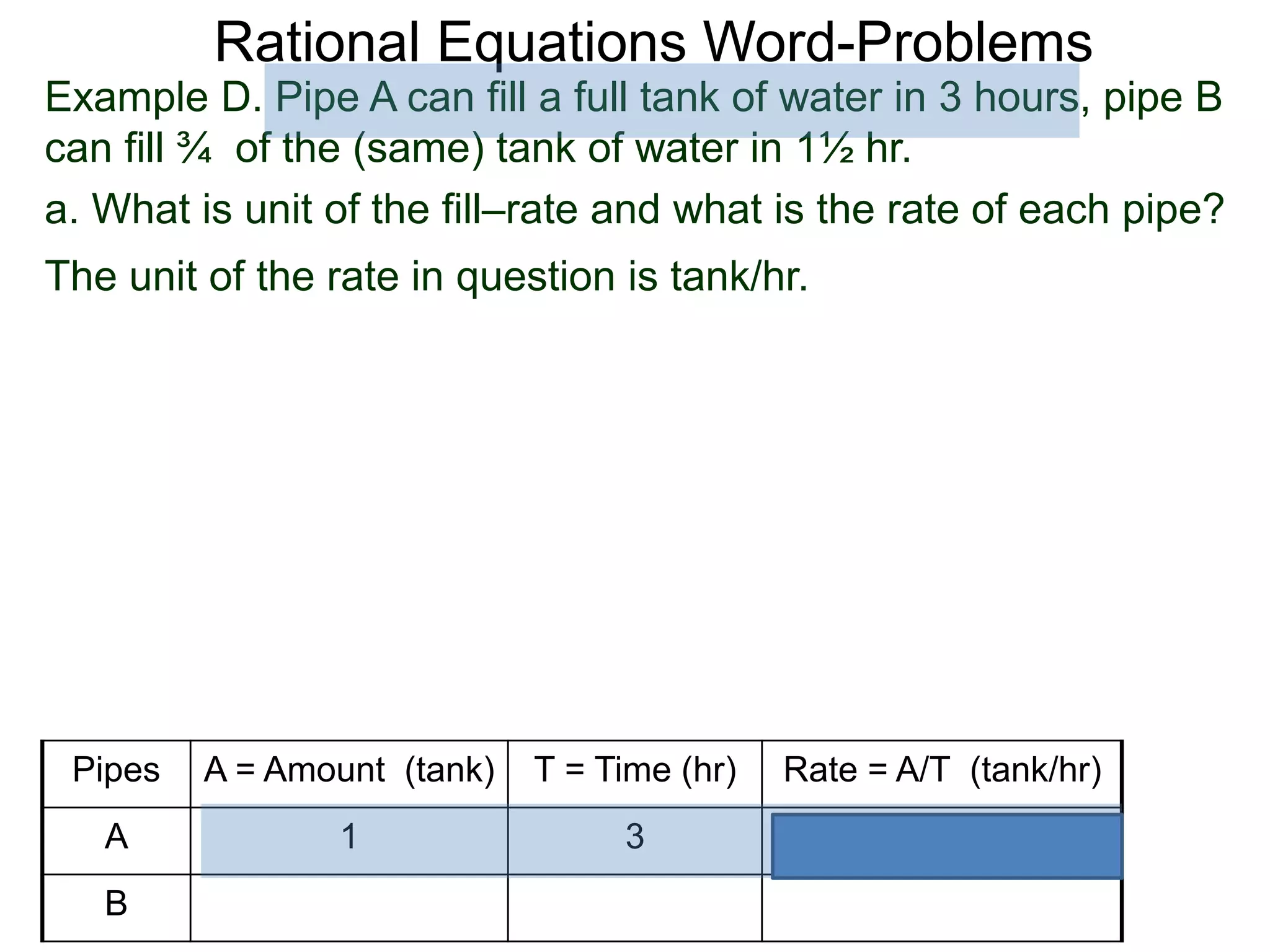 Rational Equations Word-Problems
Example D. Pipe A can fill a full tank of water in 3 hours, pipe B
can fill ¾ of the (same) tank of water in 1½ hr.
a. What is unit of the fill–rate and what is the rate of each pipe?
The unit of the rate in question is tank/hr.
Pipes A = Amount (tank) T = Time (hr) Rate = A/T (tank/hr)
A 1 3
B
 