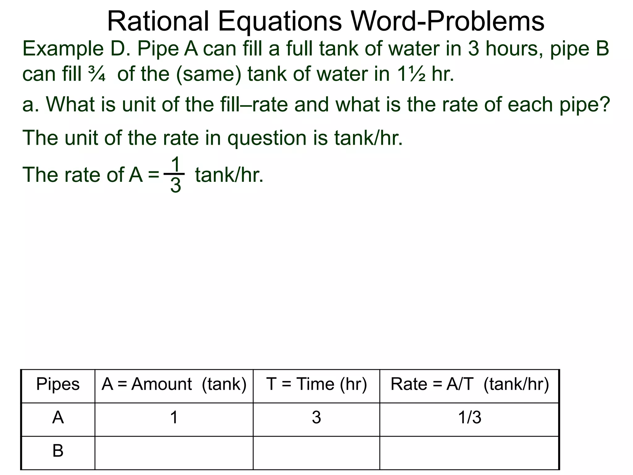 Rational Equations Word-Problems
Example D. Pipe A can fill a full tank of water in 3 hours, pipe B
can fill ¾ of the (same) tank of water in 1½ hr.
a. What is unit of the fill–rate and what is the rate of each pipe?
The unit of the rate in question is tank/hr.
1
3
The rate of A = tank/hr.
Pipes A = Amount (tank) T = Time (hr) Rate = A/T (tank/hr)
A 1 3 1/3
B
 