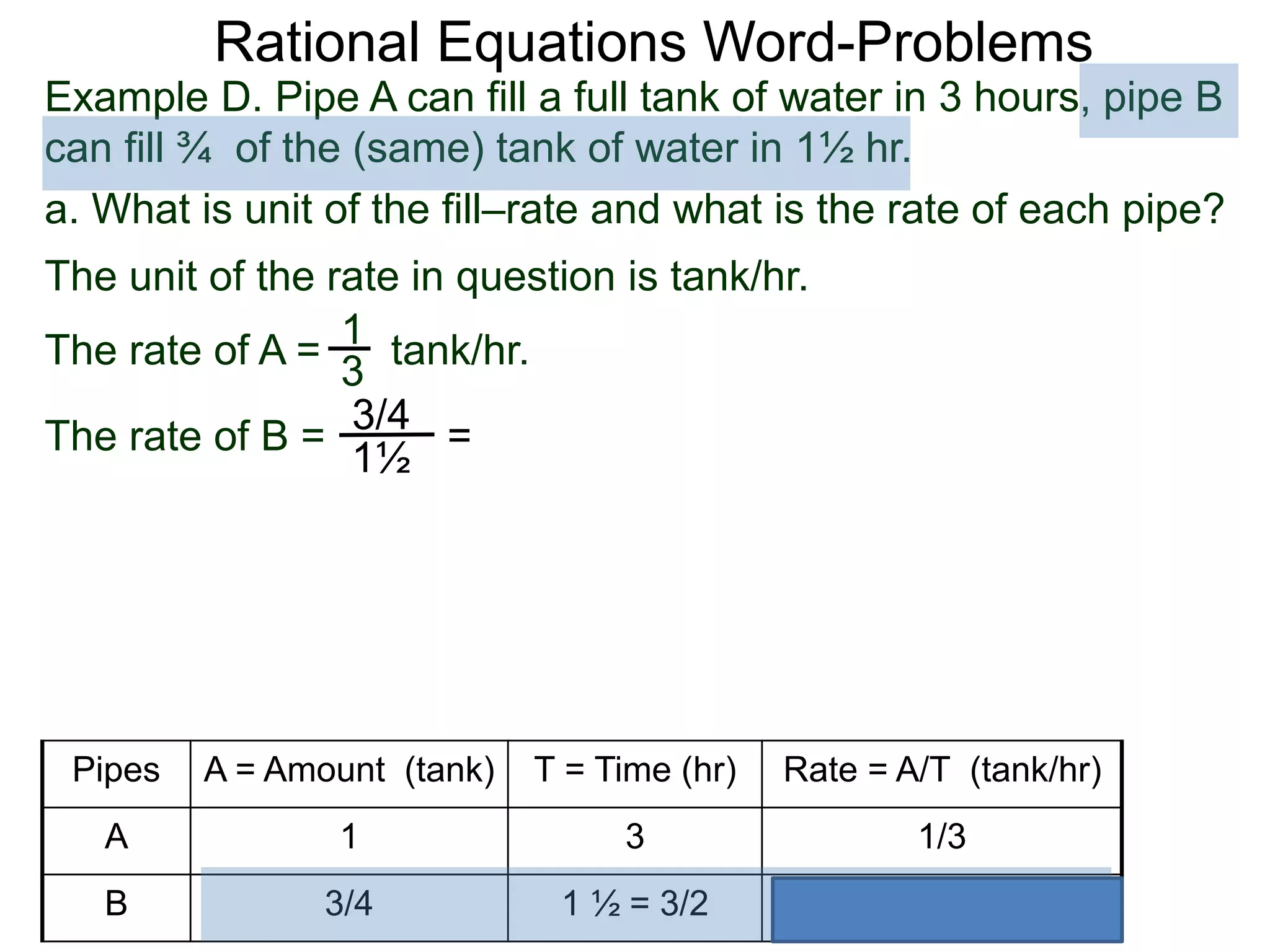 Rational Equations Word-Problems
Example D. Pipe A can fill a full tank of water in 3 hours, pipe B
can fill ¾ of the (same) tank of water in 1½ hr.
a. What is unit of the fill–rate and what is the rate of each pipe?
The unit of the rate in question is tank/hr.
1
3
The rate of A = tank/hr.
The rate of B =
3/4
1½
=
Pipes A = Amount (tank) T = Time (hr) Rate = A/T (tank/hr)
A 1 3 1/3
B 3/4 1 ½ = 3/2 1/2
 
