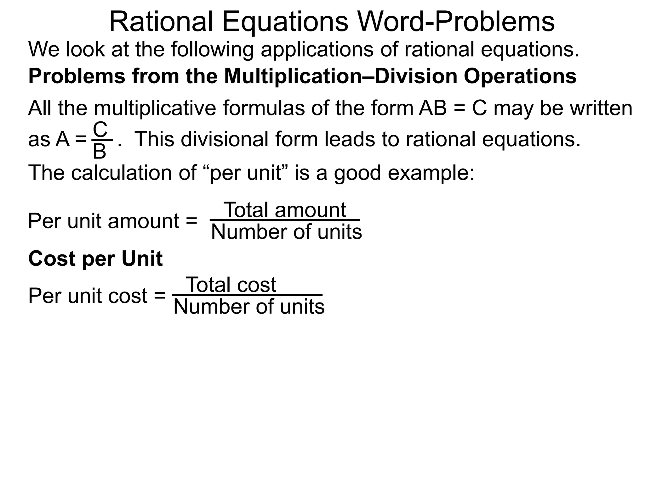 Rational Equations Word-Problems
Problems from the Multiplication–Division Operations
We look at the following applications of rational equations.
All the multiplicative formulas of the form AB = C may be written
as A = . This divisional form leads to rational equations.
Total amount
Number of units
Cost per Unit
The calculation of “per unit” is a good example:
Per unit amount =
C
B
Total cost
Number of unitsPer unit cost =
 