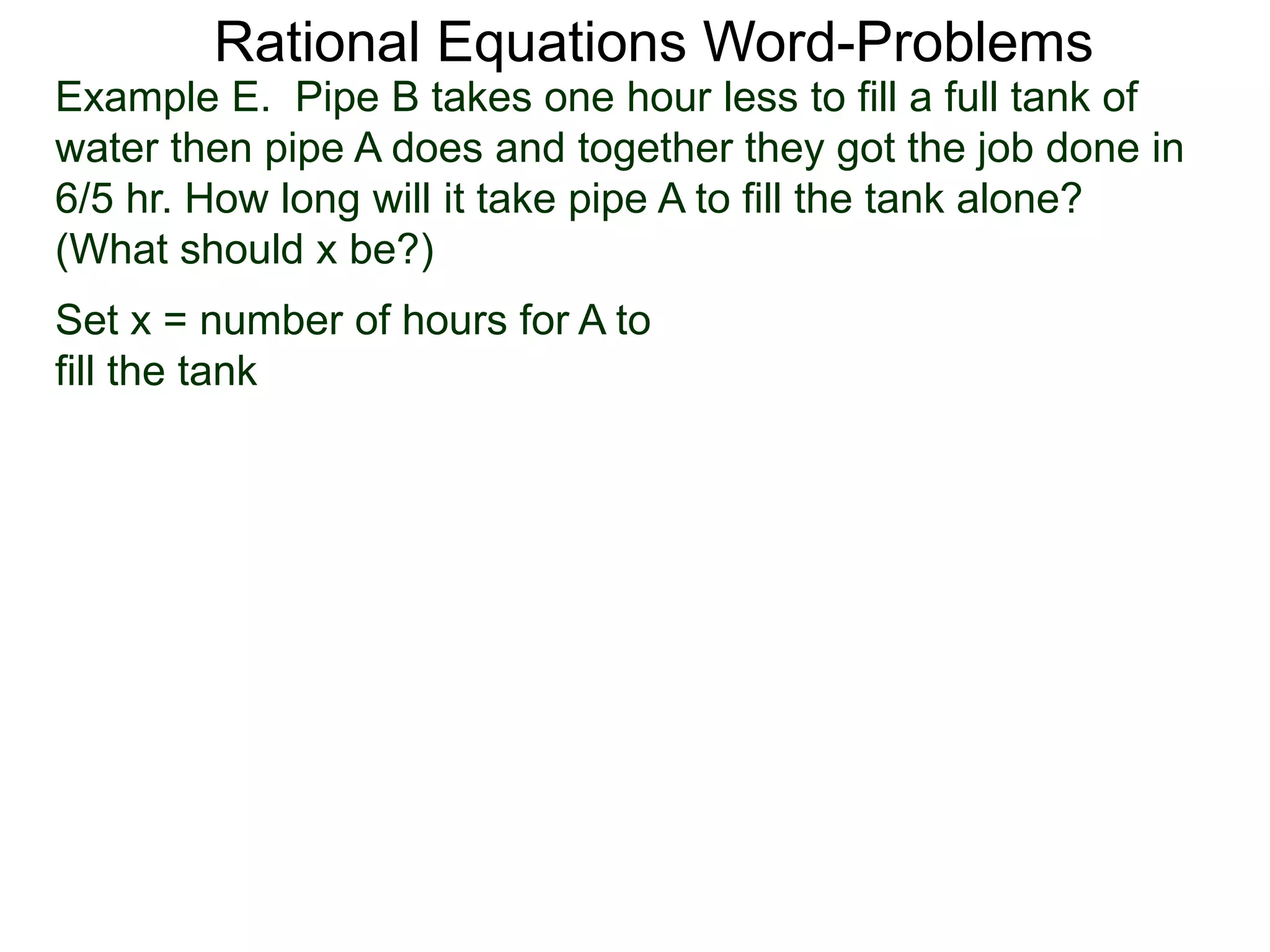 Rational Equations Word-Problems
Set x = number of hours for A to
fill the tank
Example E. Pipe B takes one hour less to fill a full tank of
water then pipe A does and together they got the job done in
6/5 hr. How long will it take pipe A to fill the tank alone?
(What should x be?)
 