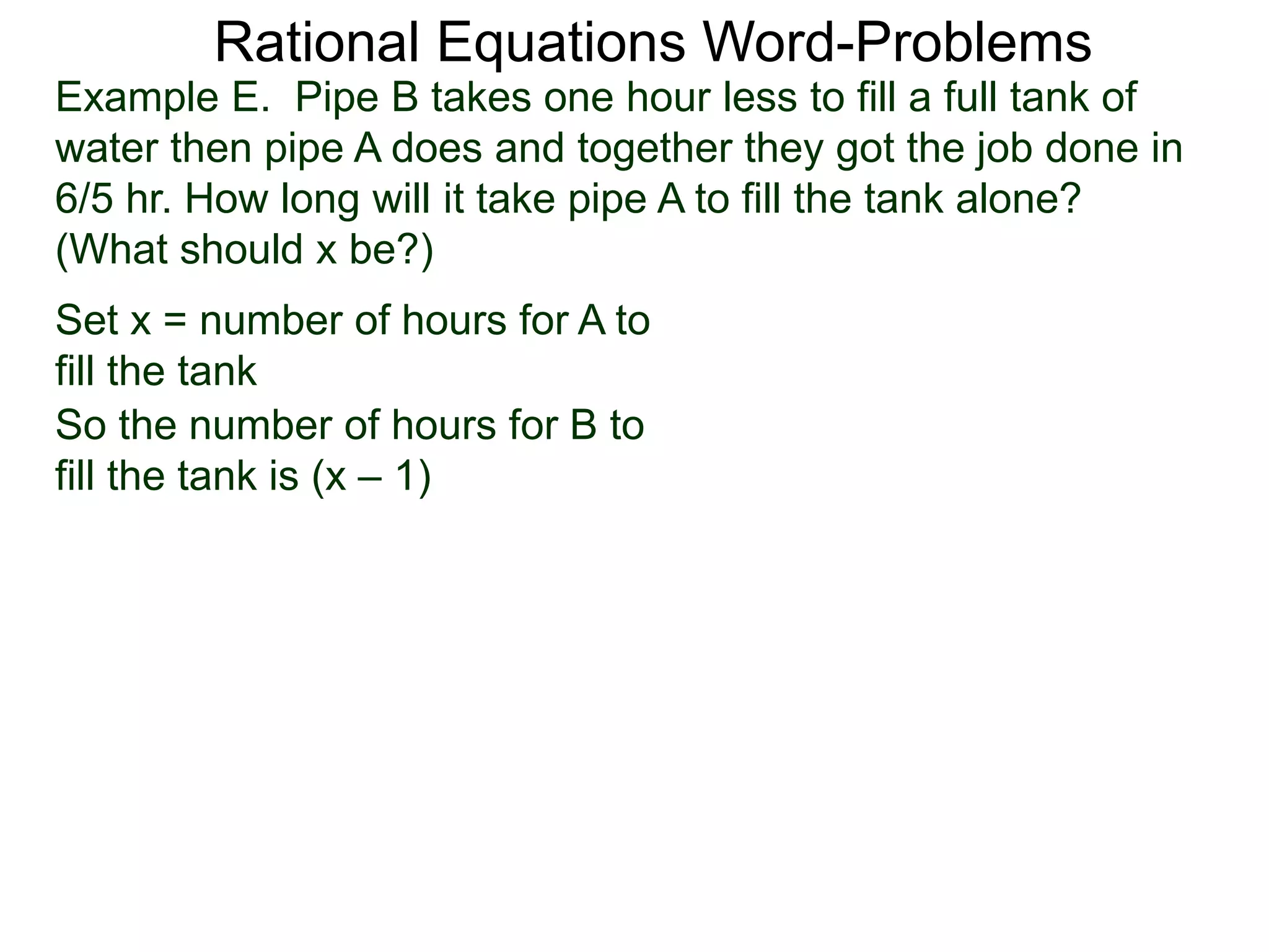 Rational Equations Word-Problems
Set x = number of hours for A to
fill the tank
Example E. Pipe B takes one hour less to fill a full tank of
water then pipe A does and together they got the job done in
6/5 hr. How long will it take pipe A to fill the tank alone?
(What should x be?)
So the number of hours for B to
fill the tank is (x – 1)
 