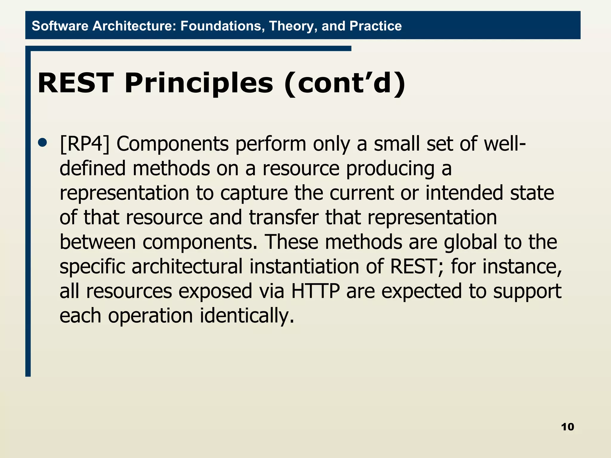 REST Principles (cont’d) [RP4] Components perform only a small set of well-defined methods on a resource producing a representation to capture the current or intended state of that resource and transfer that representation between components. These methods are global to the specific architectural instantiation of REST; for instance, all resources exposed via HTTP are expected to support each operation identically. 