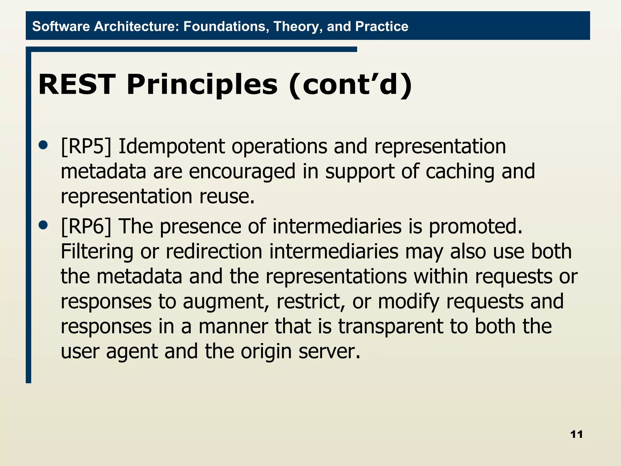 REST Principles (cont’d) [RP5] Idempotent operations and representation metadata are encouraged in support of caching and representation reuse.  [RP6] The presence of intermediaries is promoted. Filtering or redirection intermediaries may also use both the metadata and the representations within requests or responses to augment, restrict, or modify requests and responses in a manner that is transparent to both the user agent and the origin server. 