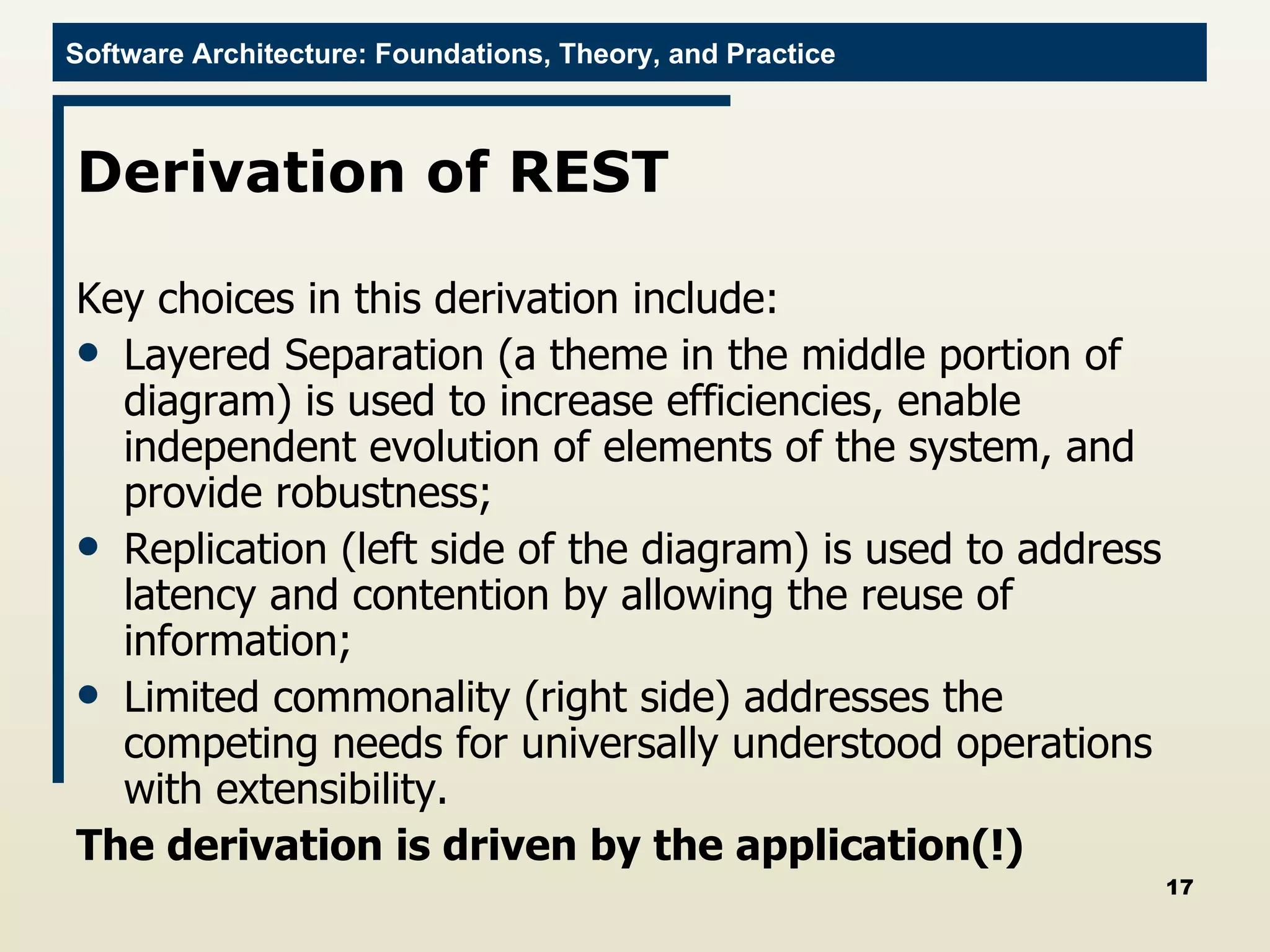 Derivation of REST Key choices in this derivation include: Layered Separation (a theme in the middle portion of diagram) is used to increase efficiencies, enable independent evolution of elements of the system, and provide robustness; Replication (left side of the diagram) is used to address latency and contention by allowing the reuse of information; Limited commonality (right side) addresses the competing needs for universally understood operations with extensibility. The derivation is driven by the application(!) 