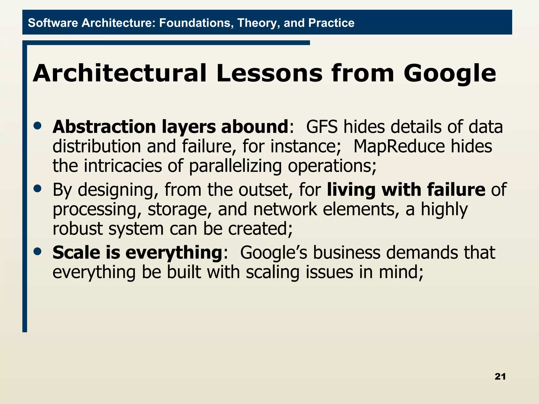 Architectural Lessons from Google Abstraction layers abound :  GFS hides details of data distribution and failure, for instance;  MapReduce hides the intricacies of parallelizing operations; By designing, from the outset, for  living with failure  of processing, storage, and network elements, a highly robust system can be created; Scale is everything :  Google’s business demands that everything be built with scaling issues in mind; 