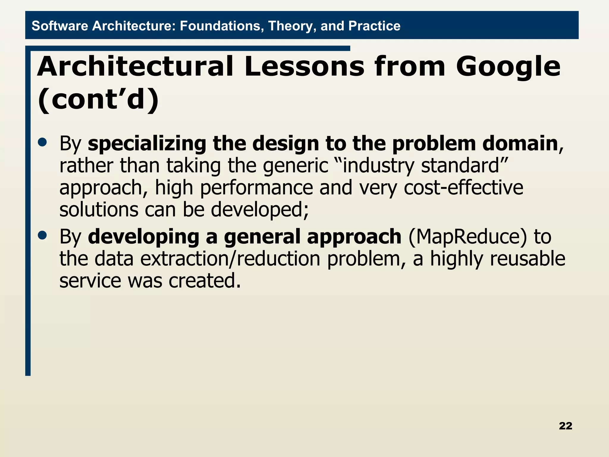 Architectural Lessons from Google (cont’d) By  specializing the design to the problem domain , rather than taking the generic “industry standard” approach, high performance and very cost-effective solutions can be developed; By  developing a general approach  (MapReduce) to the data extraction/reduction problem, a highly reusable service was created. 